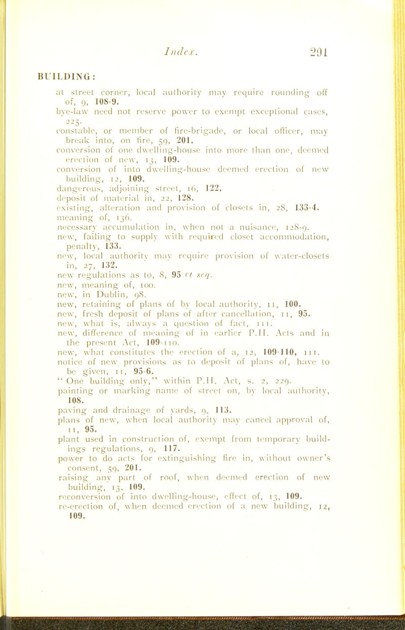 BL'ILDING : at slreot corner, local aiilhorily may reqi-iire rounding off of, 9, 108=9. byu-law need not reserve power to exempt exceptional cases, --5- constable, or member of fire-brigade, or loc;d olVicer, may break into, on fire, 59, 201, conversion of one dwelling-house inio more (ban one, deemed erection of mw, ij, 109. conversion of into dwelling-house deemed erection of new building, 1-', 109. dangeriiiis, adjoining street, 16, 122. deposit of material in, 22, 128. r-xisting, alteration and provision of closets in, 2S, 133=4. meaning of, ij6. neccss;iry accimudation in, when not a nuisance, 12S-9. new, failing to stipply uilh reiiuired closet accommodation, penalty, 133. new, local atilhoritv may rec|iiire provision of water-closets in, 27, 132. new regulations as to, S, 95 ('I nrq. new, meaning of, 100. new, in Dublin, 9S. new, retaining of plans of bv local aulhorilv, 11, 100. new, fresh deposit of |)l;ms of afli-r cancellalion, 11, 95. new, what is, alw;i\s a queslion of fact, 111. new, difference of mi-.aning of in i-;irlier P. II. Acis and in the present Act, 109= 110. new, wlial conslilutes the erection of a, 12, 109=110, iii. notice of new provisions :is to deposit of plans of, h;ive to bo given, 11, 95=6. One building only, within P.II. .Act, s. 2, 229. painting or marking ncune of stn-el on, bv local aulhorilv, 108. ^ ' paving and drainage of yards, 9, 113. plans of new, when loctd ;iulhorilv mav cancel a]iproval of, I!, 95. plant used in construction of, exempt from lemporarv build- ings regulations, 9, 117. power to do acts for extinguishing fire in, without owner's consent, 59, 201. raising anv part of roof, when deemed erection of new building,' )j, 109. reconversion of into dwr-lling-house, effect of, 13, 109. re-ererlion of, when deemed en-dion of a new btiilding, ij, 109.