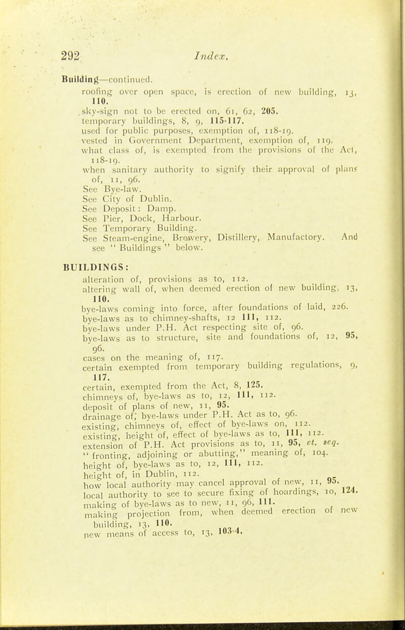 Building—continued. roofing over open space, is erection of new building, ij, no. .slcy-sign not to be erected on, 6i, 62, 205, temporary buildings, 8, 9, 115-117. used for public purposes, exemption of, 11S-19. vested in (jovernment Department, exemption of, 119. what class of, is exempted from the provisions of the Act, 1 i8-ig. when sanitary authority to signify their approval of plans of, II, 96. See Bye-law. See City of Dublin. See Deposit : Damp. See Pier, Dock, Harbour. See Temporary Building. See Steam-engine, Brewery, Distillery, Manufactory. And see  Buildings  below. BUILDINGS: alteration of, provisions as to, 112. altering wall of, when deemed erection of new building, 13, no. bye-laws coming into force, after foundations of laid, 226. bye-laws as to chimney-shafts, 12 111, 112. bye-laws under P.H. Act respecting site of, 96. bye-laws as to structure, site and foundations of, 12, 95, 96. cases on the meaning of, 117. certain exempted from temporary building regulations, 9, 117. certain, exempted from the Act, 8, 125. chimneys of, bye-laws as to, 12, 111, 112. deposit of plans of new, 11, 95. drainage of,' bye-laws under P.H. Act as to, 96. existing, chimneys of, effect of bye-laws on, 112. existing, height of, effect of bye-laws as to. 111, 112. extension of P.H. Act provisions as to, 11, 95, ct. seg. fronting, adjoining or abutting, meaning of, 104. hei°-ht of, bye-laws as to, 12, 111, 112. height of, in Dublin, 112. how local authority may cancel approval of new, 11, local authority to see to secure fixing of hoardmgs, 10, 114. making of bye-laws as to new, 11, 96, 111. makini projection from, when deemed erection of new building, 13. IIO- ,„„ . new means of access to, 13, lUJ-i,