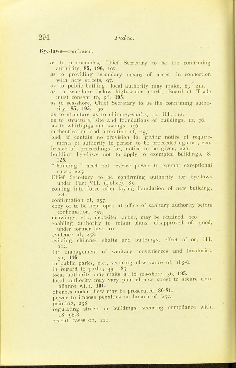 Bye=laws—continued. as to promenades, Chief Secretary to be liic confirming autliority, 85, 196, 197. as to providing secondary means of access in connection with new streets, 97. as to public bathing, local authority may make, 63, 211. as to sea-shore below high-water mark. Board of Trade must consent to, 56, 195. as to sea-shore. Chief Secretary to be the confirming autho- rity, 85, 195, 196. as to structure as to chimney-shafts, 12, III, 112. as to structure, site and foundations of buildings, 12, 96. as to whirligigs and swings, 196. authentication and alteration of, 257. bad, if contain no provision for giving notice of require- ments of authority to person to be proceeded against, 220. breach of, proceedings for, notice to be given, 220. building bye-laws not to apply to exempted buildings, 8, 125.  building  need not reserve power to exempt exceptional cases, 225. Chief Secretary to be confirming authority for bye-laws under Part VII. (Police), 85. coming into force after laying foundation of new building, 226. confirmation of, 257. copy of to be kept open at office of sanitary authority before confirmation, 257. drawings, etc., deposited under, may be retained, 100. enabling authority to retain plans, disapproved of, good, under former law, 100. evidence of, 25S. existing chimney shafts and buildings, effect of on, 111, 112. for management of sanitary conveniences and lavatories, 31, 146. in public parks, etc., securing observance of, 185-6. in regard to parks, 49, 185. local authority may make as to sea-shore, 56, 195. local authority may vary plan of new street to secure com- pliance with, 101. offences under, how may be prosecuted, 80=81. power to impose penalties on breach of, 257. printing, 258. . regulating streets or buildings, securing compliance with, iS, 96-8. recent cases on, 220.