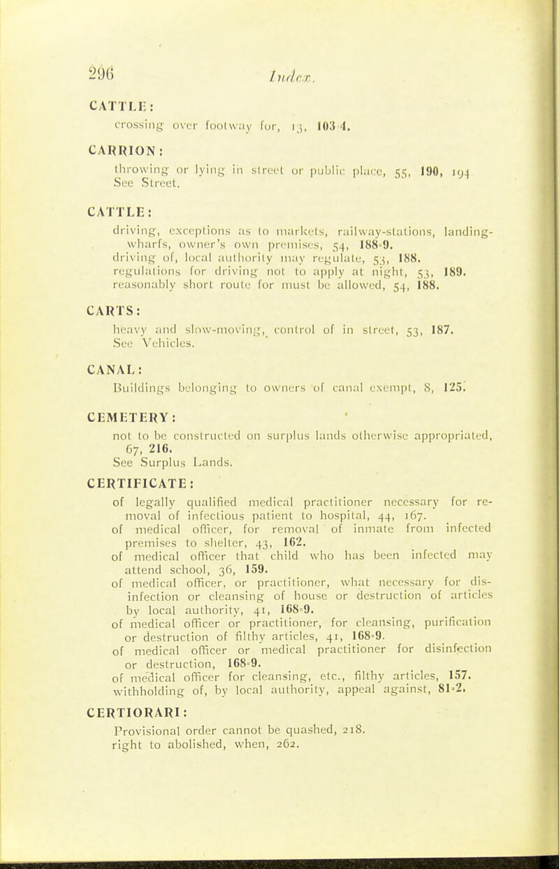 CATTLE: crossing over foolway fur, r;, lOS 4. CARRION: throwing or lying in sirect or public plaic, 55, 190, M)\ See Street. CATTLE: driving, exceptions as lo niari<cts, railway-stations, landing- wharfs, owner's own premises, 54, 188--9, driving of, local authority may regulate, 188. regulations for driving not lo apply at night, 5^5, 189. reasonably short route for must lie allowed, 54, 188. CARTS: heavy and slow-moving, control of in street, 53, 187. See Vehicles. CANAL: Buildings belonging to owners of canal exempt, S, 125. CEMETERY: not to be constructed on surplus lands otherwise appropriated, 67, 216. See Surplus I^ands. CERTIFICATE: of legally qualified medical practitioner necessary for re- moval of infectious patient to hospital, 44, 167. of medical olTicer, for removal of inmate from infected premises to shelter, 43, 162. of medical officer that child who has been infected may attend school, 36, 159. of medical officer, or practitioner, what necessary for dis- infection or cleansing of house or destruction of articles by local authority, 41, 168=9. of medical officer or practitioner, for cleansing, purification or destruction of filthy articles, 41, 168=9. of medical officer or medical practitioner for disinfection or destruction, 168=9. of me'dical officer for cleansing, etc., filthy articles, 157. withholding of, by local authority, appeal against, 81=2. CERTIORARI: Provisional order cannot be quashed, 218. right to abolished, when, 262.