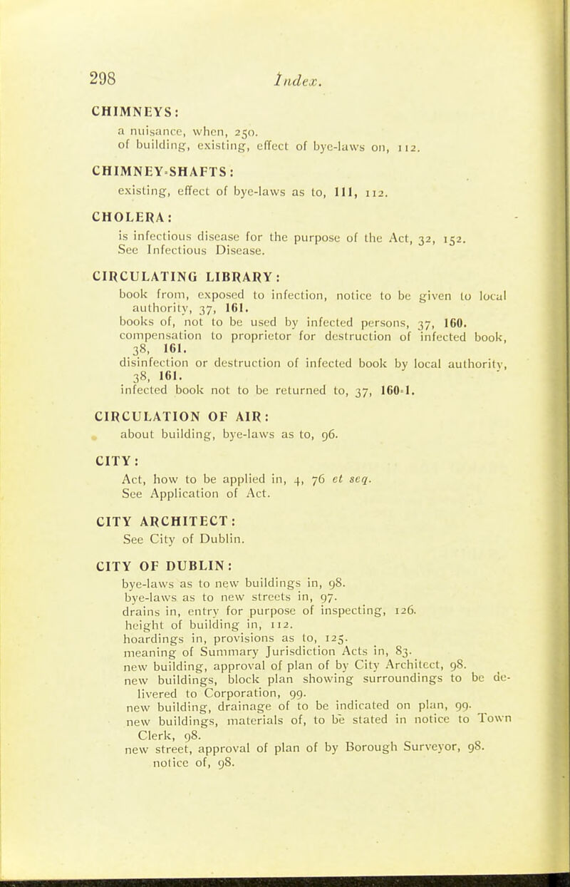 CHIMNEYS: a nuisance, when, 250. of building, existing, effect of byc-luws oji, 112. CHIMNEYSHAFTS: existing, effect of bye-laws as to, III, 112. CHOLERA: is infectious disease for the purpose of the Act, 32, 152. See Infectious Disease. CIRCULATING LIBRARY: book from, exposed to infection, notice to be given to local authority, 37, 161. books of, not to be used by infected persons, 37, 160. compensation to proprietor for destruction of infected book, 38, 161. disinfection or destruction of infected book by local authority, 38, 161. infected book not to be returned to, 37, 160=1. CIRCULATION OP AIR: about building, bye-laws as to, 96. CITY: Act, how to be applied in, 4, 76 ct scq. See Application of Act. CITY ARCHITECT: See City of Dublin. CITY OF DUBLIN: bye-laws as to new buildings in, gS. bye-laws as to new streets in, 97. drains in, entry for purpose of inspecting, 126. height of building in, 112. hoardings in, provisions as to, 125. meaning of Summary Jurisdiction Acts in, 83. new building, approval of plan of by City Architect, 98. new buildings, block plan showing surroundings to be de- livered to Corporation, 99. new building, drainage of to be indicated on plan, 99. new buildings, materials of, to be stated in notice to Town Clerk, 98. new street, approval of plan of by Borough Surveyor, 98. notice of, gS.