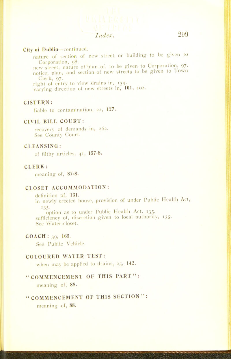 City of Dublin—ccinliinu tl.  nature of section of new street or building to be given lo Corporation, i)8. new street, nature of plan of, to be given to Corporation, 07. notice, plan, and section of new streets to be given to Town Clerk, 97. right of entry to view drains in, 130. varying direction of new streets in, 101, 102. CISTERN : liable to contamination, 22, 127. CIVIL BILL COURT : recoverv of demands in, 262. See County Court. CLEANSING : of nithy articles, 41, 157=8. CLERK: meaning of, 87=8. CLOSET ACCOMMODATION: definition of, 131. in newlv erected house, provision of under Public Health Act, 13.V option as to under Tublic Health Act, 135. sufficiency of, discretion given to local authority, 135. See Water-closet. COACH : 3.), 165. See Public X'ehicle. COLOURED WATER TEST: when may be aiiplied lo drains, 25, 142. COMMENCEMENT OF THIS PART: meaning of, 88. COMMENCEMENT OF THIS SECTION: meaning of, 88.