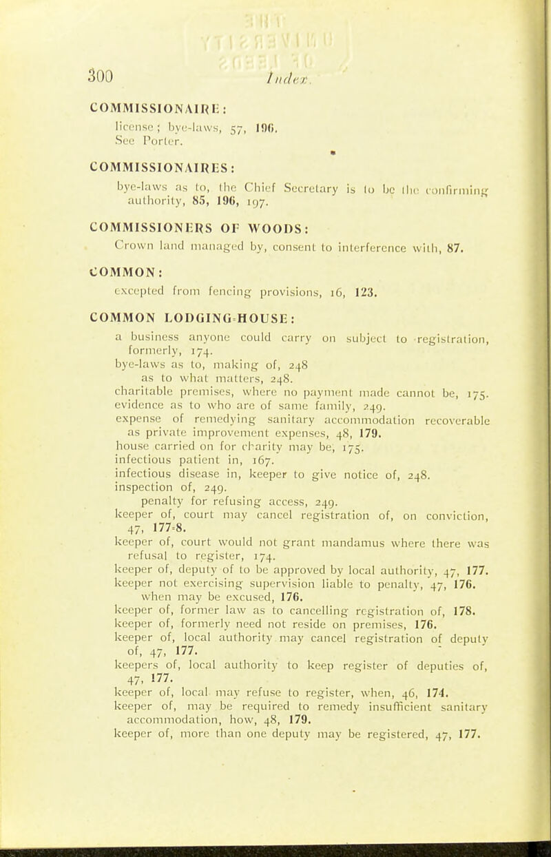 COMMISSIONAIRI:: 1 ireIISI.'; bye-laws, 57, 10<i. See Porler. COMMISSIONAIRES: bye-laws as lo, I be Cbief Secretary is lo be authority, 85, 196, 197. COMMISSIONERS OF WOODS: Crown land managed by, consent to interference with, 87. COMMON: excepted from fencing provisions, 16, 123. COMMON LODGINGHOUSE: a business anyone could carry on subject to registration, formerly, 174. bye-laws as lo, making of, 248 as to what matters, 248. charitable premises, where no payment made cannot be, 175. evidence as to who are of same family, 249. expense of remedying sanitary accommodation recoverable as private improvement expenses, 48, 179. house carried on for cl'arity may be, 175. infectious patient in, 167. infectious disease in, keeper to give notice of, 248. inspection of, 249. penalty for refusing access, 249. keeper of, court may cancel registration of, on conviction, 47, 177=8. keeper of, court would not grant mandamus where there was refusal to register, 174. keeper of, deputy of to be approved by local authority, 47, 177. keeper not exercising supervision liable to penalty, 47, 176. when may be excused, 176. keeper of, former law as to cancelling registration of, 178. keeper of, formerly need not reside on premises, 176. keeper of, local authority may cancel registration of deputy of, 47, 177. keepers of, local authority to keep register of deputies of, 47- !77. keeper of, local may refuse to register, when, 46, 174. keeper of, may be required to remedy insufficient sanitary accommodation, how, 48, 179. keeper of, more than one deputy may be registered, 47, 177.