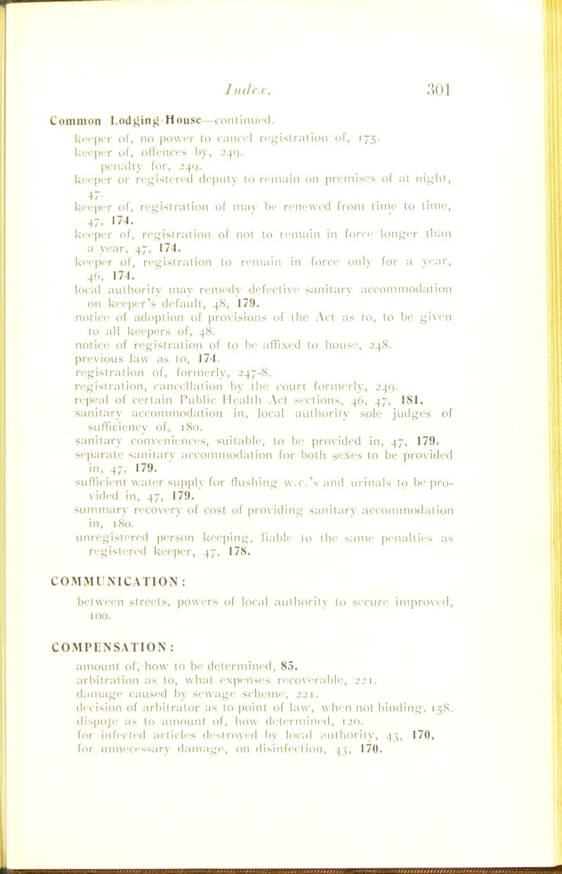 Coiniiion 1,0(1 ginj5 = House—roniiiuiid, ki rprr 111, no pouiT 111 ciiiccl rri^islr;ilidii of, 175. kri'pi'r of, iillrni'i'S by, ponally lor, J41). kcrpi'i or ri-\t;isli rrd (icpiily lo ri'in.'iin on prumisi^s of :il lUL^liI, 47- . krcpcr of, rcs^islralion of mav bi' n-ncwcd from lime lo limr, kr-eper of, rogislralion of not lo iciiiain in lorn.' longer lhan a ye.ar, 47, 17-1. ki'i.-p.jr of, reqislration lo remain in forri' on]\- for :i \i'ar, 4h, 17-1. loral .-lulhority may remedy defeclive sanilary aeconimodalion on keeper's default, 4S, 179. nolice of adoption of provisions of ihe .Act as lo, to be- given lo all keepers of, 4S. notice of registration of lo be alTixcd lo house-, 24S. previous law as to, 174. registration of, formerly, 247-8. regislralion, cancellation by the covu't formerh', 249. repeal of certain Public Ile;dth .\ct sections, 4(1, 47, 181. sanitary accommodation in, local ;iulborilv sole judges of sutTicicncv of, iSo. sanitary conveniences, suitable, lo be- provided in, 47, 179. separate sanitarv accommodation for both sexes to be provided in, 47, 179. sutlicienl w ater supply for Hushing w.c.'s and inanals (o bi'|)ro- vided in, 47, 179. simimary recovery of cost of pro\ iding sanitary accommodation in, I (So. unregistered person keeping, li.ible lo the s.niie pen.illies ;is registered keeper, 47, 178. COMMUNICATION : betwei.Mi streets, powers of local aulliorit\' Ui SL'Ciu'e imprOM.d, 100. COMPENSATION : .amoiml of', how lo be determined, 85. .•ubilrat ion as lo, \sh;il e\|)enses reco\i'r.ilile, 2JI. d.iniage caused bv sewage scheme, 221. di-cision of .arbitrator as lo point of Law, when nol bincling. 1 ^.S, dispuje .-IS lo .amount of, how tlelermined, 120. for inf(-cli-(l articles deslroyed li\' local aulhorily, 4;,, 170, for umvces^arN' d.am.ige, on disin feci ion, 4 ',, 170.