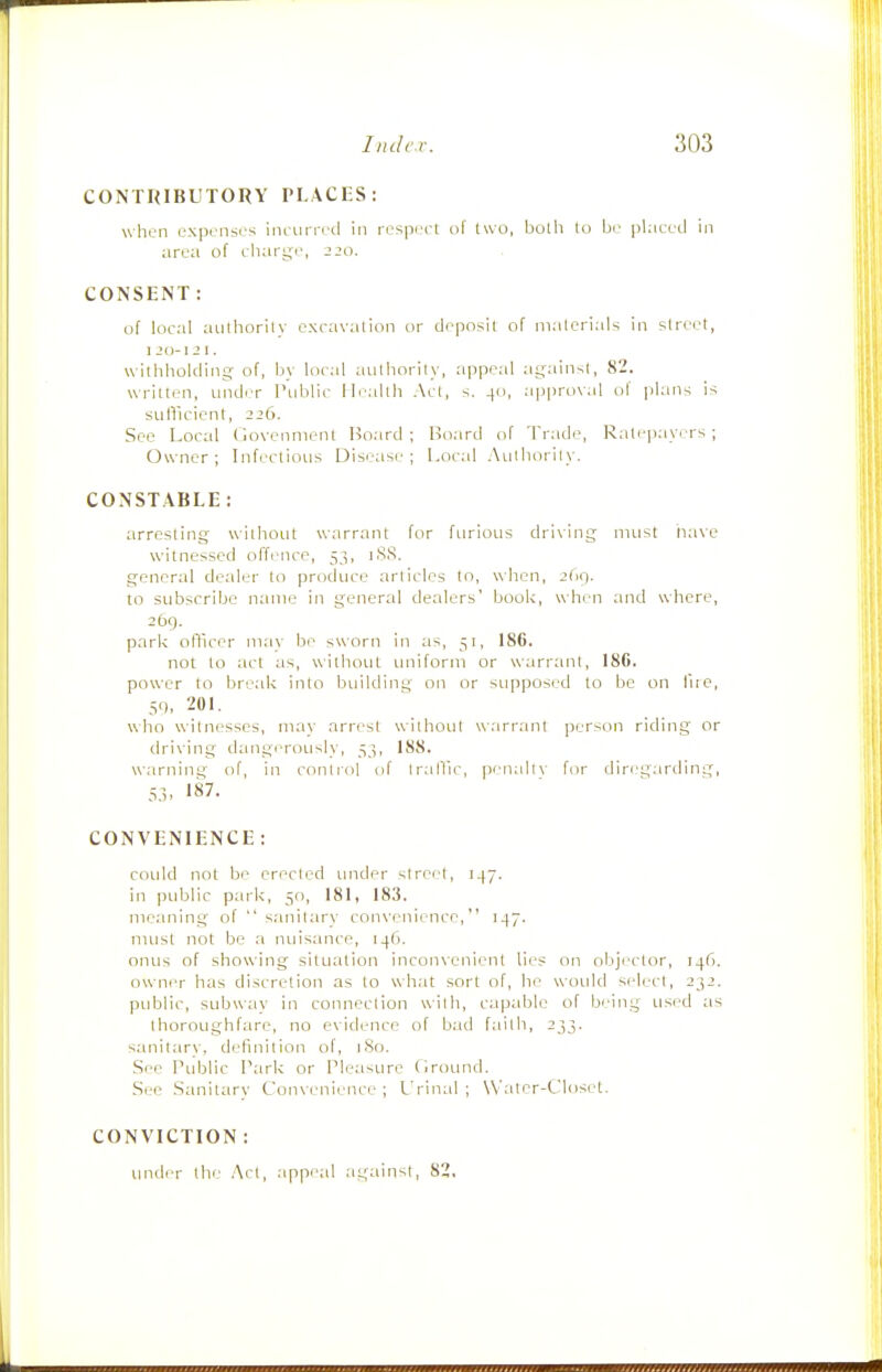CONTRIBUTORY PLACES: whun expenses ineuirecl in resp(H-l of two, botli to bc^ jilacetl in iirea of ehiU'ge, jjo. CONSENT: of local authority excavation or deposit of nialcrials in street, I JO- 12 1. withholding- of, by local authority, appeal against, 82. written, undiT I'ublic Ib-allh Act, s. 40, approval of plans is sufficient, 226. See Local Govenment Board ; l^o.ird of Trade, Ratepayers ; Owner; Infectious Disease; Local .\ulhorily. CONSTABLE: arresting without warrant for furious driving must iiave witnessed offence, 53, iSS. general dealer to produce articles to, wlien, ibq. to subscribe name in general dealers' book, when and where, 269. parlc oflicer may be sworn in as, 51, 186. not to act as, without uniform or wiirrant, 186. power to break into building on or supposed to be on fue, 59, 201. who witnesses, may arrest without warrant person riding or driving d:mgerously, 53, 188. warning of, in control of traffic, penally for diregarding, 53. 187. CONVENIENCE : could not be erected under street, 147. in iHiblic park, 50, 181, 183. meaning of  sanitary convenience, 147. must not be a nuisance, i4('). onus of showing situation inconvenient lies on objector, 14(1. owner has discretion as to what sort of, he would select, 232. public, subwav in connection with, capable of being used as thoroughfare, no evidence of bad failb, 233. sanitary, definition of, iSo. See Public Park or Pleasure firound. See Sanitarv Conv enience ; L'rinid ; Water-Closet. CONVICTION : under the Act, appe.al .against, 82.