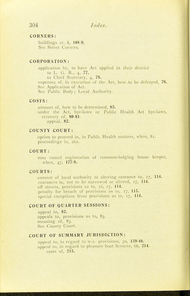 CORNERS: buildings at, S, 108=9. See Street Corners. CORPORATION: application by, to have Act applied in their dislrict to L. G. B., 4. 77. to Chief Secretary, 4, 78. expenses of, in execution of the Act, how .to bo defrayed, 78. See Application of Act. See Public Body ; Local Aulhorily. COSTS: amount of, how to be determined, 85. under the Act, bye-laws or Public Health Act bye-laws, recovery of, 80=81. appeal, 82. COUNTY COURT: option to proceed in, in Public Health matters, when, 81. proceedings in, 262. COURT: may cancel registration of common-lodging house keeper, when, 47, 177=8. COURTS: consent of local authority to altering entrance to, 17, 114, entrances to, not to be narrowed or altered, 17, 114, off streets, provisions as to, 16, 17, 114. penalty for breach of provisions as to, 17, 115. special exceptions from provisions as to, 17, 114. COURT OF QUARTER SESSIONS: appeal to, 82. appeals to, provisions as to, 83. meaning of, 83. See County Court. COURT OF SUMMARY JURISDICTION: appeal to, in regard to w.c. provisions, 30, 1.39=40. appeal to, in regard to pleasiu'e boat licences, 66, 214. costs of, 215,