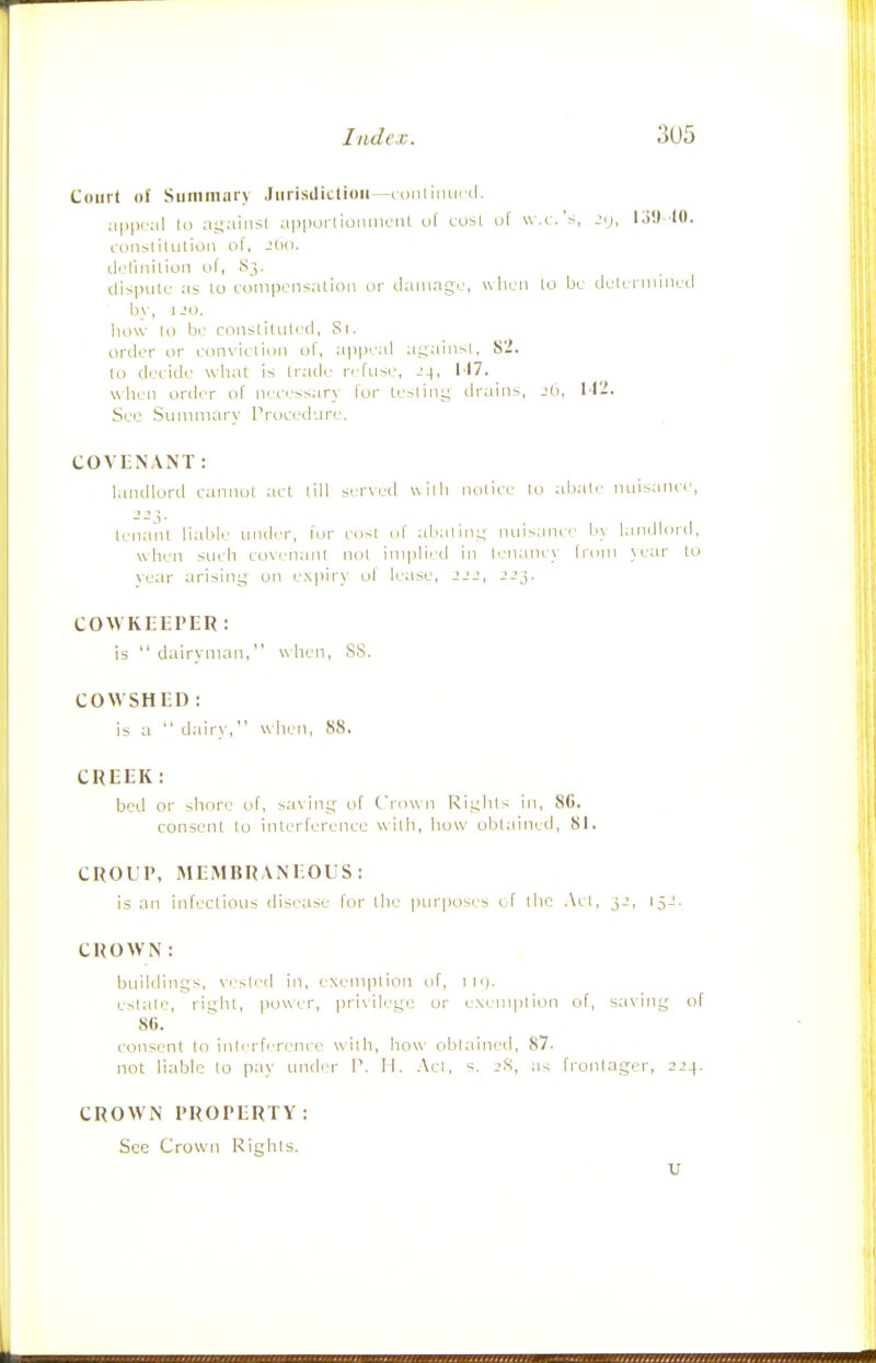 Court of Suniiniiry Jurisdiction—loniiiiutd. a|i|>ij;il t(i ai;ainsl apportiunniciU of cu^l uf w.r.'s, jij, 13!) 'lO. (.-onsiilulioii ol, J(ic). iloliiiilion of, 83. tlisputc as to L-ompoiisatioii or damage, when lo be dulcnniiicd by, ijo. how lo be coiislitutcd, Si. order or con\'idioii ol, appeal ai;a'm-^l, S2. lo decide what is Irade rerii-.e, J4, M7. when order of nere'ssary lor te>liny drains, Jb, M'^i. Sec Suniniary Proced'-ire. COVENANT: landlord cannol act till served with nolice lo abate nuisaiu'e, tenaiit liabli' under, lor co^t ol abalioL; )Uiisanei' b\ landloril, when siieb euvenanl iiol implied in lenaney from \ear to ve;ir ;irising on expiry ol lease, 222, 223. COWKEEPER: is dairyman, when, SS. COWSHED : is a  dairy, when, 88. CREEK: bed or shore of, saving of frown Rights in, 8G. consent to inlerfereiice wilh, liow oblained, 81. CROUP, MEMBRANEOUS: is an iiifeclious disease for the |)iirposes i f the Acl, 32, 15.:. CROWN: buildings, \esled in, exemplioii of, i H). estate, rii;ht, power, privilege or exeniplion of, saving of 86. consent lo interference wilh, how oblained, 87. not liable to pay unde'r P. II. Acl, s. jS, as frontager, 224. CROWN PROPERTY: See Crown Rights.