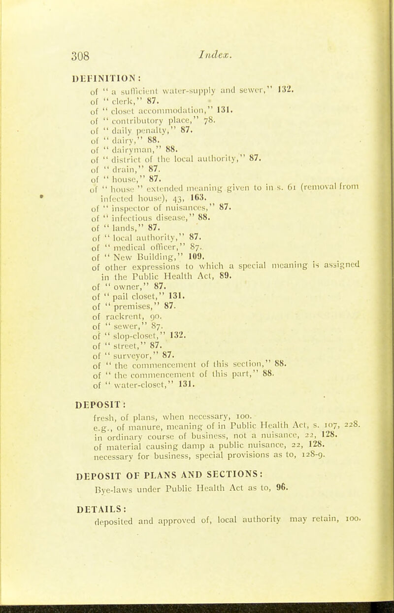 Dl-PINITION : of  a siilTK-iuiil walcr-.supply and suwiT, 132. or  clerk, 87. oT  closet accommodation, 131. of  contribntoi-y place, 78. of  daily penalty, 87. of  dairy, 88. of  dairyman, 88. of  district of the local authority, 87. of  drain, 87. of  house, 87. of  house  extended meaning given to in s. 61 (removal from infected house), 43, 103. of  inspector of nuisances, 87. of  infectious disease, 88. of  lands, 87. of  local authority, 87. of  medical officer, 87. of  New Building, 109. of other expressions to which a special moaning is assigned in the Public Health Act, 89. of  owner, 87. of  pail closet, 131. of  premises, 87. of rackrent, 90. of  sewer, 87. of  slop-closet, 132. of  street, 87. of  surveyor, 87. of  the commencement of this section, 88. of  the commencement of this part, 88. of  water-closet, 131. DEPOSIT: fresh, of plans, when necessary, 100. e.g., of manure, meaning of in Public Health Act, s. 107, 228. in ordinary course of business, not a nuisance, 22, 128. of material causing damp a public nuisance, 22, 128. necessary for business, special provisions as to, 128-g. DEPOSIT OF PLANS AND SECTIONS: Bye-laws under Public Health Act as to, 96. DETAILS: deposited and approved of, local authority may retain, 100.