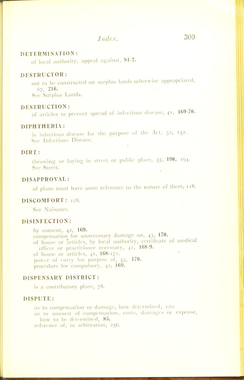 nri hRMlMATION : of Kuiil aiitliorily, appeal ai;ainsl, 81-2. DESTRUCTOR: not to br construclrd on surplus lands ollif-rwisc approi.rialed, b-j. 210. Sec Surplus Lands. DESTRUCTION: of articles lo prevent spread of infectious disease, ^i, 100-70. DIPHTHERIA: is infectious disease for llie purpose of the Act, 32, Sei' Infi/ctious Disease. DIRT : Ihrowin.i;- or laying in street or pitblir place, 55, 190, lO-f- See Street. DISAPPROVAL: of plans must have some reference lo the nature of them, iiS. DISCOMFORT: 12S. See Nitisance. DISINFECTION : by consent, 4-!, 109. compensation for iinnccessary damage on, 43, 170. of house or articles, by local authorily, ccrlificatc of medical ollicer or practitioner necessary, 41, 168-9. of house or articli'S, 41, IG8-171. Iiowcr of entry for purpose of, 43, 170. procrdtn-i' for compidsory, ^2, 109. DISPENSARY DISTRICT: is a contributory place, 7S. DISPUTE : as lo conipensal ion or d.amage, how ch.'terniined, 120. as lo amount of compensation, costs, damages or eN])ense, how lo fie determined, 8.5. ri'ferenci' of, to .irbilralion, 2^G.