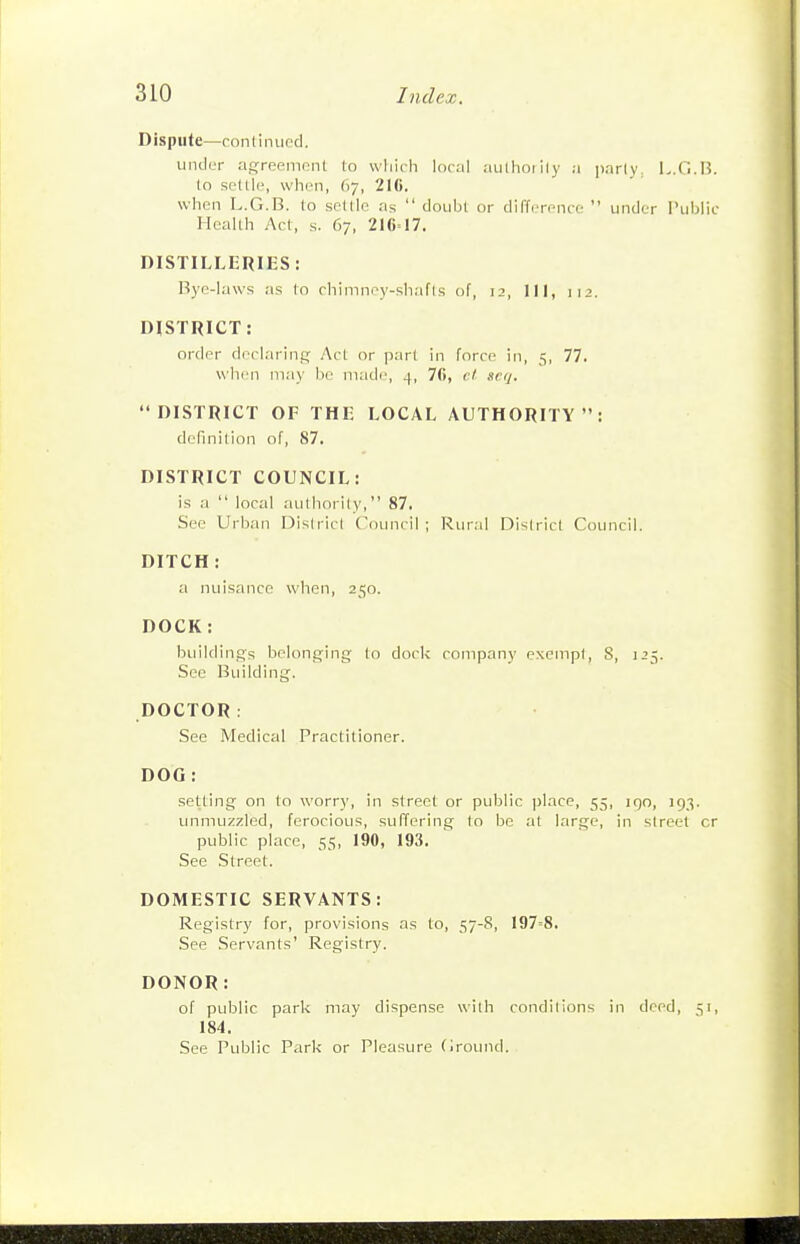 Dispute—continued. under agreement to wliicli local aulhoiily a parly, L.G.B. to settle, when, 67, 216. when L.G.B. to settle as  doubt or difference  under I'ublic Health Act, s. 67, 216=17. DISTILLERIES: Bye-laws as to chininey-shafis of, 12, 111, 112. DISTRICT: order declaring Act or part in force in, 5, 77. when may be made, 4, 76, ct scq. DISTRICT OF THE LOCAL AUTHORITY: definition of, 87. DISTRICT COUNCIL: is a  local authority, 87. See Urban District C'ouncil ; Rural District Council. DITCH: a nuisance when, 250. DOCK : buildings belonging to dock company exempt, S, 125. Sec Building. DOCTOR: See Medical Practitioner. DOG : setting on to worry, in street or public place, 55, iqo, 193. unmuzzled, ferocious, suffering to be at large, in street cr public place, 55, 190, 193. See .Street. DOMESTIC SERVANTS: Registry for, provisions as to, 57-8, 197=8. See Servants' Registry. DONOR: of public park may dispense with conditions in deed, 51, 184. See Public Park or Pleasure (iround.