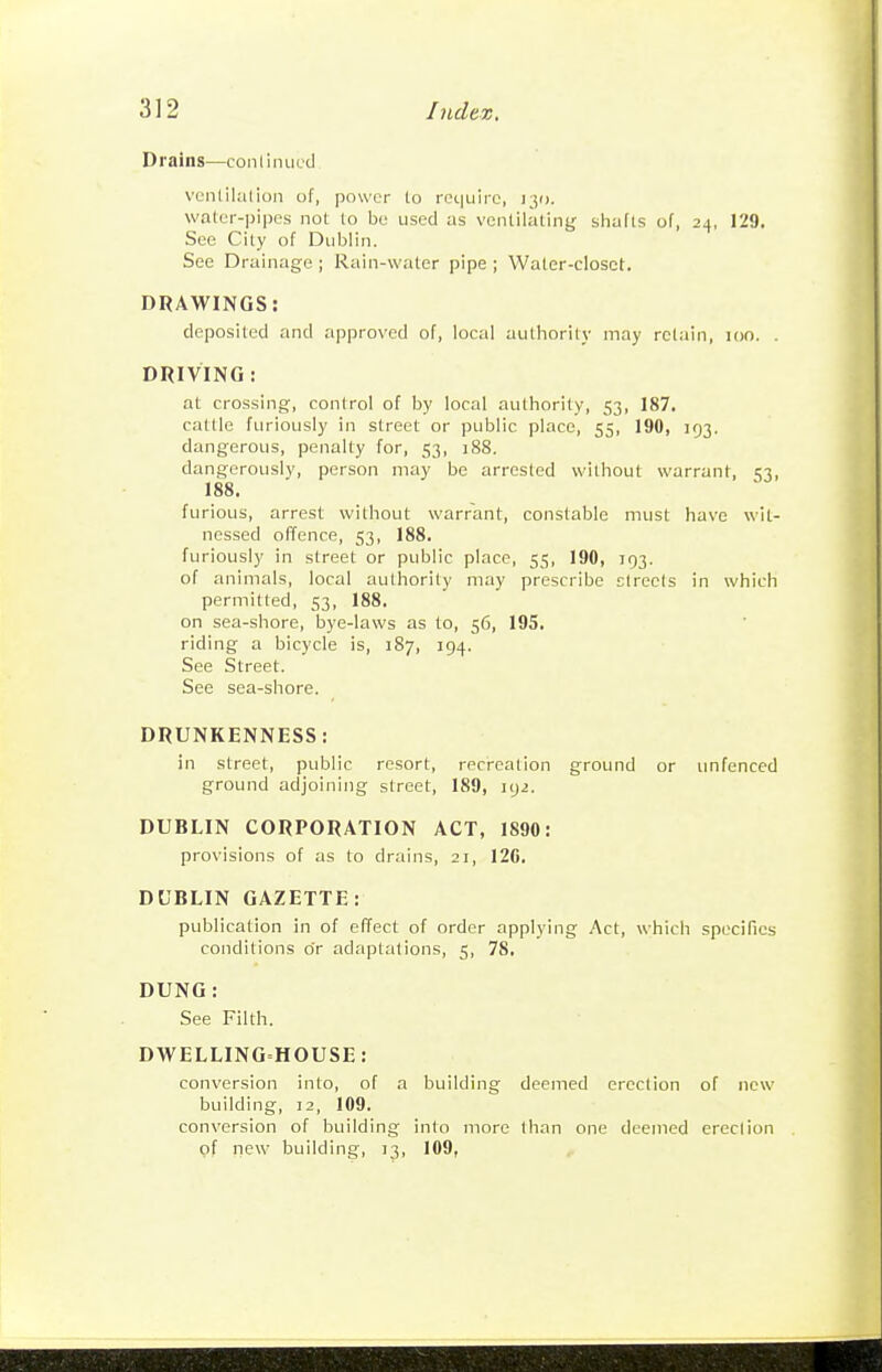 Drains—contiruii.'d vcnlilalion of, power to re(.|uirc, 130. waler-pipes not to be used as ventilating shafts of, 24, 129. See City of Dublin. See Drainage; Rain-water pipe; Water-closet. DRAWINGS: deposited and approved of, local authority may retain, 100. . DRIVING : at crossing, control of by local authority, 53, 187. cattle furiously in street or public place, 55, 190, 193. dangerous, penalty for, 53, 188. dangerously, person may be arrested without warrant, 1:3, 188. furious, arrest without warrant, constable must have wit- nessed offence, 53, 188. furiously in street or public place, 55, 190, 193. of animals, local authority may prescribe Etrecis in which permitted, 53, 188. on sea-shore, bye-laws as to, 56, 195. riding a bicycle is, 187, 194. See Street. See sea-shore. DRUNKENNESS: in street, public resort, recreation ground or unfenced ground adjoining street, 189, 192. DUBLIN CORPORATION ACT, 1890: provisions of as to drains, 21, 12C. DUBLIN GAZETTE: publication in of effect of order applying Act, which specifics conditions o'r adaptations, 5, 78. DUNG: See Filth. DWELLING-HOUSE: conversion into, of a building deemed erection of new building, 12, 109. conversion of building into more than one deemed ereclion pf new building, 13, 109,