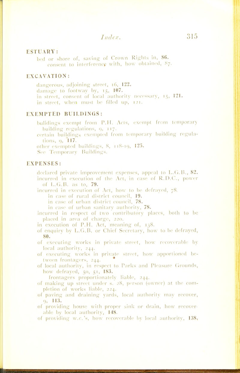 ESTUARY : bi'd iir shoro of, s;i\ini; of Crciwii Ri.L^lils in. Sfi. consrm U) inlrrlVrcni-i,' with, liovv obCiin.-d, S7. r:\C\V\TION : tl:in^;i^roii<, aclj'oinini; sli'''''l, I'i, 1-2. cl.iin.ii;!' to fdiilw.iy by, 15, 107. ill slrrrl, riin-.i'nl of lucal niilliorily nrci-^'.:iry, 15, 121. in slrrcl, w hen 11111^1 1m' I'llli-d u|i, 1 .M. EXnMl'TEl) BUH.DiNGS: liiilicliii^s rx.'iiipi from IMI. Atls, r\f iii|il I'ldni li-nipor.irj hiiiUlinj;' n-s^iilalions, i), 117. (.■•■riain Iniililini^s r\i-mpli-il from l.-mpor.iry luiildini; n-,L;Lila- Iion^, I), 117. ollii-i- i-Ncni|)|i'(l liiiil(linL;s, S, 1 i,S-ii), 125. Src 'I'l'iiiporarx' lUiildin.us. EXPENSES: cli'i'lan ti pri\'alr> improxTnionl expi'iiscs, .appeal lo L.Ci.B., 82. incHiri'i'd in rxcciilion of lln' Ac!, in i-asr ol' R.!).(-., pow er of as 10, 79. iiKHirred in i Nrculion ol Acl, liow lo lie defrayed, 7S. in case of rural tlislriel lOLiiicil, 19, in case' of nrlian dislrici riiunril, 78. in ease of iirlian sanilarv .auI lioriI \ , 78. inoiirrod in re'siiecl of two ronlriliulor\- |ilai'i.s, Ijolh lo liu ])laccd in ;irea of cliars'i, -'-o. in execution of P.H. Act, me.inint; of, 13.S. of cncinir\ liv l.A.i.Ii. or C'liief Secri'tar\', how to he defrayed, 80. ■ of eNei-iiline- worl<s in |iri\ali- slreei, how reco\-eral)le hy local aiilhorilv, 244. of eNeculini; works in private street, how a])porl ioiied lie- Iweeii frontaeers, 244. ' of local aiilluiril\, in respect In P.irks .md Pli-asure (irounds, how defr.ayed, 50, 51, 1S.S. frontaLfers |iropor(ionalelv llalili'. 244. of m.akint,'' up street under s. 2S, person (owner) at the com- pletion of works lialile, 224. of pavini; and dr.iinine \ards, local .aiitliorilv in.i\' recover, (J, U.S. of providine hou=e with proper sink or dr.ain, how re<'o\er- able liy local authority, M8. of pro\idine wa.'s, how reco\'erah|c- h\ loi-al aulhorilv, l.'iS.