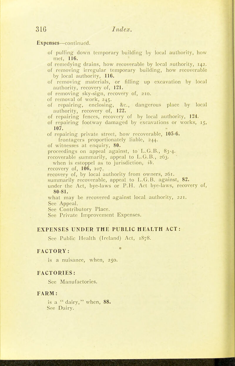 Expenses—continued. of pulling clown temporary building by local authority, how met, 116. of remedying drains, how recoverable by local .-uilhority, 142. of removing irregular temporary building, how recoverable by local authority, 116. of removing materials, or filling up excavation by local authority, recovery of, 121. of removing sliy-sign, recovery of, 210. of removal of work, 245. of repairing, enclosing, &c., dangerous place by loc.'d authority, recovery of, 122. of repairing fences, recovery of by local authority, 124. of repairing footway damaged by excavations or works, 15, 107. of repairing private street, how recoverable, 105=6. frontagers proportionately liable, 244. of witnesses at enquiry, 80. proceedings on appeal against, to L.G.B., 83-4. recoverable summarily, appeal to L.G.B., 263. when is estoppel as to jurisdiction, ib. recovery of, 106, 107. recovery of, by local authority from owners, 261. summarily recoverable, appeal to L.G.B. against, 82. under the Act, bye-laws or P.H. Act bye-laws, recovery of, 80=81. what may be recovered against local authority, 221. See Appeal. See Contributory Place. See Private Improvement Expenses. EXPENSES UNDER THE PUBLIC HEALTH ACT: See Public Health (Ireland) Act, 187S. FACTORY: is a nuisance, when, 250. FACTORIES: See Manufactories. FARM: is a  dairy, when, 88. See Dairy.