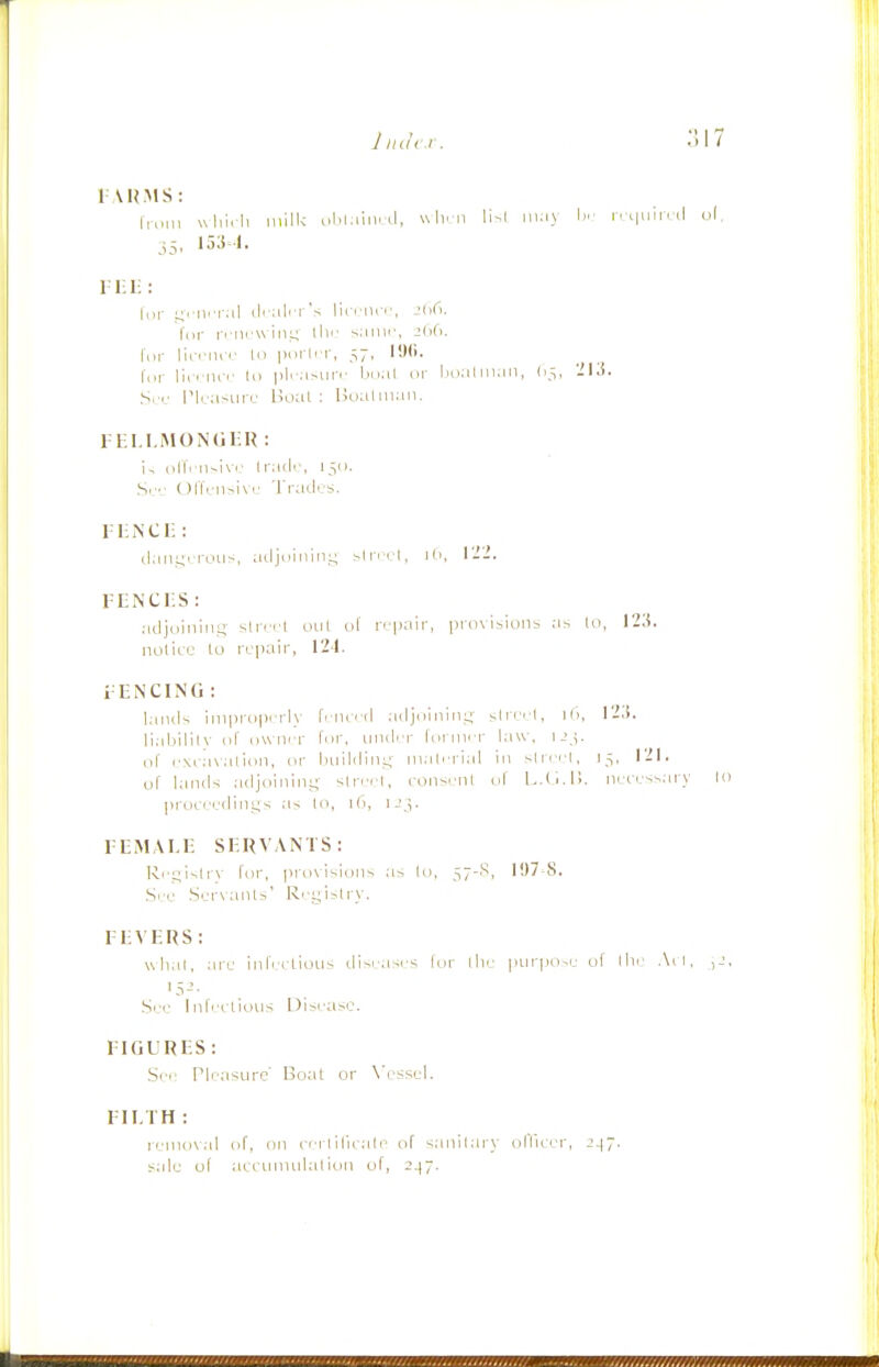 Jiuhr. 1 A U.MS: Iroin wlilili inill< oblain.,1, uli. n li^l wv.xy \»: iri|uiivil u(, j5, 153^1. 1 l-H: liir ^vnn-al (Icali'i V lirriir.', ibG. i-riirw-iiiL; till- s.iinc, Jdfi. for licciui' In poi'liT, 57, IJ(i. I',,,- lie, iiir In |)|r.c-iin' bn:il iii' lio.ilmaii, (15, I'Kf. S.'C I'lrasufij Boat : Bual man. 1 ELI.MONOIiR : i, i)lTi-nsi\v Irail'', 15(1. .S.r ()l'lVn-i\'' 'J'raclrs. 1-liiNCI]: tl.iii.i^rrous, ailjciininy ^IrnM, jd, 1-2. FENCliS : .•idjdiiiiMi; sirci'l out ol' ri.'pair, provisions as lo, I2;i. notice lo repair, 12-1. 1 ENCING : l;inils improperly fiiierd .adjninin;.;- slre''l, 12;j. li.abilil\' of ow ner for, mid'-r foi nirr law. i->.;. rd' c.veavalio)!, or Imildin-- m.ih'rial in ^lir.'i, J^, 121. uf lands .-idjoinin;;^ slrrrl, eonsenL of l^.C..!!. neeess.irv lo proceedings as In, 1(1, u;,. FEMALE SERVANTS: Rr;;islr\ fnr, prn\i^inns as lo, 57-^, 1!)7'8. .See .Ser\anlr,' R(■|_;i^lry. FEVERS: uhal, are infei lioiis disi-.iscs for llie piirpo>r of llie .\cl. ,J, .Srr Infcelious Disi-ase. FIGURES : Si r Pleasure' Boal or N'essel. FILTH : remov.-il of, on cri tiIleale> of sanilary ollicer, 2^~. s.de of aecnmnlalion of, 247.