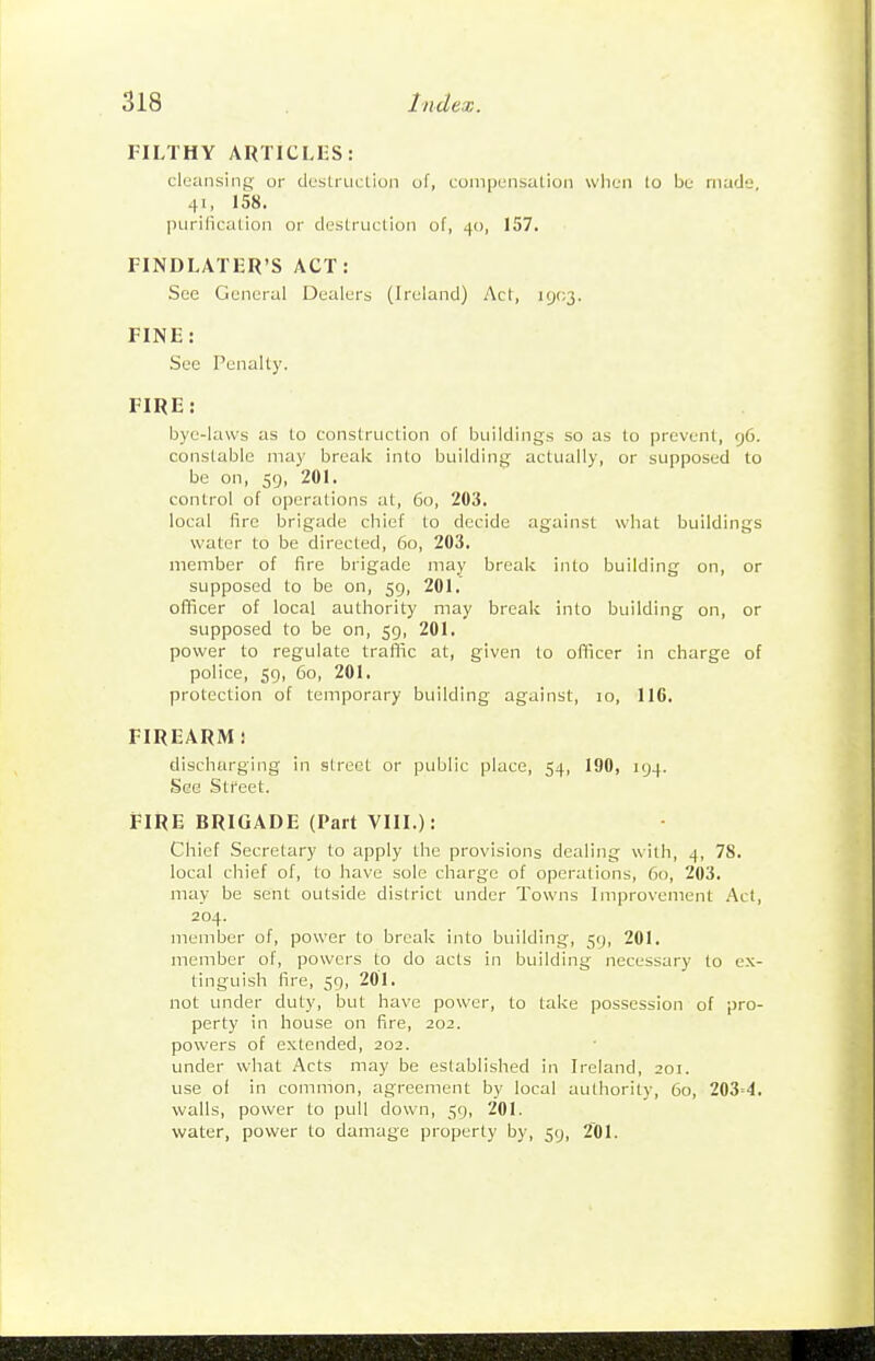 FILTHY ARTICLES: cleansing or destruclion of, compensation wlien lo be made, 41, 158. purification or destruction of, 40, 157. FINDLATER'S ACT: See General Dealers (Ireland) Act, I9(;3. FINE: See Penalty. FIRE: bye-laws as to construction of buildings so as to prevent, 96. constable may break into building actually, or supposed to be on, 59, 201. control of operations at, 60, 203. local fire brigade chief to decide against what buildings water to be directed, 60, 203. member of fire brigade may break into building on, or supposed to be on, 59, 201. officer of local authority may break into building on, or supposed to be on, 59, 201. power to regulate traffic at, given to officer in charge of police, 59, 60, 201. protection of temporary building against, lo, 116. FIREARM i discharging in street or public place, 54, 190, 194. See Street. FIRE BRIGADE (Part VIII.): Chief Secretary to apply the provisions dealing with, 4, 78. local chief of, to have sole charge of operations, 60, 203. may be sent outside district under Towns Improvement .Act, 204. member of, power to break into building, 59, 201. member of, powers to do acts in building necessary to ex- tinguish fire, 59, 2OI. not under duty, but have power, to take possession of pro- perty in house on fire, 202. powers of extended, 202. under what Acts may be established in Ireland, 201. use of in common, agreement by local authority, 60, 203=4. walls, power to pull down, 59, 201. water, power to damage properly by, 59, 201.