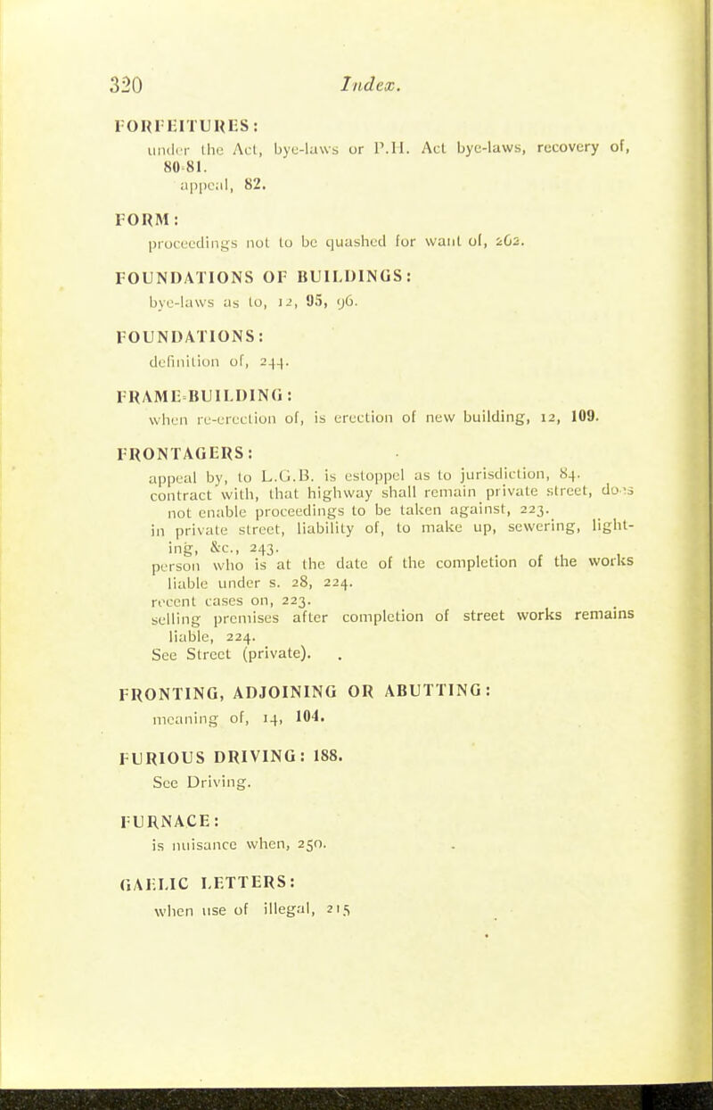 FORFEITUUI-S: under the Act, byu-laws or IMl. Act bye-laws, recovery of, 80-81. appeal, 82. FORM: proceedings not to be quashed for want of, iG2. FOUNDATIONS OF BUILDINGS: bye-laws as lo, ]-', 95, <j6. FOUNDATIONS: definition of, 244. FRAME BUILDING : when re-erection of, is erection of new building, 12, 109. FRONTAGERS: appeal by, to L.G.B. is estoppel as to jurisdiction, 84. contract with, that highway shall remain private street, do-^s not enable proceedings to be taken against, 223._ in private street, liability of, to make up, sewering, light- ing, &c., 243. person who is at the date of the completion of the worliS liable under s. 28, 224. recent cases on, 223. selling premises after completion of street works remains liable, 224. See Street (private). FRONTING, ADJOINING OR ABUTTING: meaning of, 14, 104. FURIOUS DRIVING: 188. See Driving. FURNACE: is nuisance wlien, 250. GAELIC LETTERS: when use of illegal, 215