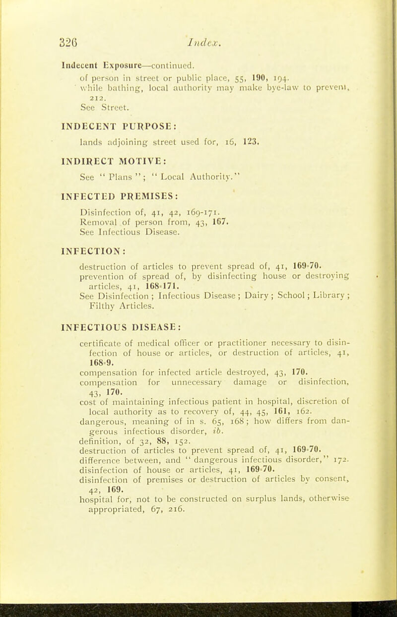 Indecent Exposure—conlinued. of purson in street or public place, 55, 190, IQ4. while bathing, local authority may make bye-law to prevent, 212. See Street. INDECENT PURPOSE: lands adjoining street used for, 16, 123. INDIRECT MOTIVE: See Plans; Local Authority. INFECTED PREMISES: Disinfection of, 41, 42, 169-171. Removal of person from, 43, 167. See Infectious Disease. INFECTION: destruction of articles to prevent spread of, 41, 169'70. prevention of spread of, by disinfecting house or destroying articles, 41, 168=171. See Disinfection ; Infectious Disease ; Dairy ; School; Library ; Filthy Articles. INFECTIOUS DISEASE: certificate of medical officer or practitioner necessary to disin- fection of house or articles, or destruction of articles, 41, 168=9. compensation for infected article destroyed, 43, 170. compensation for unnecessary damage or disinfection, 43, 170. cost of maintaining infectious patient in hospital, discretion of local authority as to recovery of, 44, 45, 161, 162. dangerous, meaning of in s. 65, i58; how differs from dan- gerous infectious disorder, ih. definition, of 32, 88, 152. destruction of articles to prevent spread of, 41, 169=70. difference between, and dangerous infectious disorder, 172. disinfection of house or articles, 41, 169=70. disinfection of premises or destruction of articles by consent, 42, 169. hospital for, not to be constructed on surplus lands, otherwise appropriated, 67, 216.