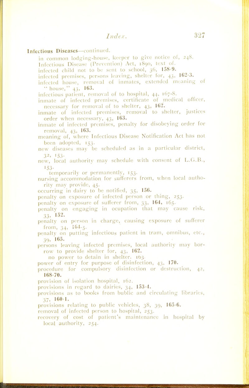 Infectious Diseases—conlinucd. in common lodsing-liOLiS'-, kii p. i- to gi\e nolicc ol, 24S. Infeclious Disease (IV. x enlion I Act, iScjo, teNl of. infected cliild not to be seiil to school, 3(1, 158=9. infected premises, persons leaving, shelter lor, 45, 162=3. infected house, removal of inmates, extended meaning ol  house,  43, 163. infectious patient, remo\al of to hospital, 44, 1I17-S. inmate of infected i5r._aiiises, certificate of medical officer, necessary for remo\al of to shelter, 43, 162. inmate of infected premises, removal to shelter, justices order when necessary, 43, 163. inmate of infected premises, penalty for disobeying order for remo\al, 43, 163. meaning of, where Infectious Disease Notification .\ci has not been adopted, 153. new diseases mav be scheduled ;is in ;i particular district, 3-. '53- new, local authority may schedule with consent of L.Ci.B., '53- temporaril)- or permanently, 153. nursing accommodation for sufferers from, when local autho- rity may pro\'ide, 45. occurring in dairy to be notified, 35, 156. penalty on exposure of infected person or thing, 253. penalty on exposure of sufferer from, 33, 164, 165. penalty on engaging in ocupalion that mav cause risk, 33. 152. penalty on person in charge, causing exposure of sufferer from, 34, 164-5. penalty on putting infectious patient in tram, omnibus, etc., 39, 165. persons leaving infected premises, local author! 1\' m.ay bor- row to provide shelter for, 43, 162. no power to detain in shelter. 103. power of entry for purpose of disinfection, 43, 170. procedure for compulsorv disinfection or destruction, 42, 168=70. provision of isolation hospital, 162. provisions in regard to dairies, 34, 153=4. provisions as to books from bublic and circidaling libraries, 37. 160=1. provisions relating to public vehicles, 38, 39, 165=6. removal of infected person to hospital, 253. recovery of cost of patient's maintenance in hospittil by local authority, 254.