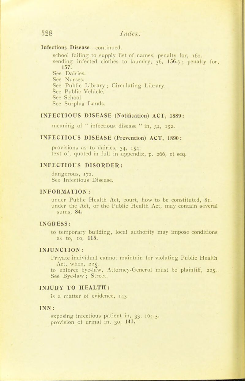 Infectious Disease—contiimecl. school failing to supply list of names, penalty for, t6o. sending infected clothes to laundry, 36, 156-7; ponalty for, 157. See Dairies. •See Nurses. See Public Library ; Circulating Library. See Public Vehicle. See School. See Surplus Lands. INFECTIOUS DISEASE (Notification) ACT, 1889: meaning of  infectious disease  in, 32, 152. INFECTIOUS DISEASE (Prevention) ACT, 1890: provisions as to dairies, 34, 154. text of, quoted in full in appendix, p. 266, el seq. INFECTIOUS DISORDER: dangerous, 172. See Infectious Disease. INFORMATION: under Public Health Act, court, how to be constituted, 81. under the Act, or the Public Health Act, may contain several sums, 84. INGRESS: to temporary building, local authority may impose conditions as to, 10, 115. INJUNCTION: Private individual cannot maintain for violating Public Health Act, when, 225. to enforce bye-law, Attorney-General must be plaintiff, 225. See Bye-law ; Street. INJURY TO HEALTH: is a matter of evidence, 143. INN: exposing infectious patient in, 33, 164-5. provision of urinal in, 30, 141.