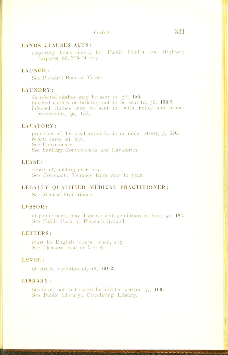 LANDS CLAUSES ACTS: afc|uirini4- hiiuls urul'f, Icii rublic Mealtli and lliyliwiiy Purposi's, 66, 215= 217. LAUNCH: Sre ri.'a-.ure Boat or \'esscL LAUNDRY: disinfected clothes may be sent to, 36, 156. infected clothes or bedding not to be sent to, 36, 156=7. infected clothes may be sent to, with notice and proper precautions, 36, 157. LAVATORY: provision of, bv local authority in or under street, 3, 1-10. recent cases on, 23J. See Convenience. See Sanitary Conveniences and Lavatories. LEASE: expirv of, holdins;' over, 223. See Covenant ; Tenancy from year to year. LEGALLY QUALIFIED MEDICAL PRACTITIONER: See Medical Practitioner. LESSOR : of pidjlic park', mav dispense with conditions in lease. 51, IS-J. See Public Park or Pleasure GrouncL LETTERS: must be English letters, when, 215. .Sre Pleasure Boal or \'essel. LEVEL: cif street, variation of, 18, 101 = 2. LIBRARY : books of, not to be used by infected ]>erson, 37, 160. See Public Lilirary ; Circidating Library.