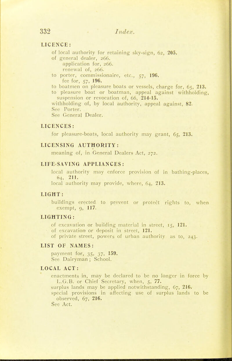 LICENCE: of local aulhorily for relaining sky-sign, 62, 205. of general dealer, 266. application for, 266. renewal of, 266. to porter, commissionaire, etc., 57, 196. fee for, 57, 196. to boatmen on pleasure boats or vessels, charge for, 65, 213. to pleasure boat or boatman, appeal against withholding, suspension or revocation of, 66, 214=15. withholding of, by local authority, appeal against, 82. .See Porter. See General Dealer. LICENCES: for pleasure-boats, local authority may grant, 65, 213. LICENSING AUTHORITY: meaning of, in General Dealers Act, 272. LIFE SAVING APPLIANCES: local authority may enforce provision of in bathing-places, 64, 211. local authority may provide, where, 64, 213. LIGHT: buildings erected to prevent or protect rights to, when exempt, g, 117. LIGHTING : of excavation or building material in street, 15, 121. of excavation' or deposit in street, 121. of private street, powers of urban authority as to, 243. LIST OF NAMES: payment for, 35, 37, 159. See Dairyman ; School. LOCAL ACT: enactments in, may be declared to be no longer in force by L.G.B. or Chief Secretary, when, 5, 77. surplus lands may be applied notwithstanding, 67, 216. special provisions in affecting use of surplus lands to be observed, 67, 216. See Act.