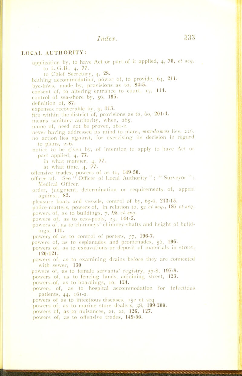 LOC VI. VL THORITY : applicalion bv, to have Acl or pari of it applied, 4, 70, rl siq. In L.tl.U., 4, 77. 10 C'hii.l Secrelary, 4. 28. bathiiiy acconimodalio)i, power of, to provide, 64, 211. bve-la\vs, iiiadr by, provisions as to, 84=5. consriit of, to altrring entrance to court, 17, IN. control of sea-shore by, 5(1, 195. definiiion of, 87. expenses recoverable by, 9, 113. fire williin the district of, provi>ions as to, tio, 20I=-1. means sanitary authority, when, 265. name of, need not be proved, ib\-2. never having- addressed lis mind to plans, viainhnmif lies, 21'k no action lies against, for exercising its decision in regard to plans, 226. notice 10 be gi\en liv, of intention to apply to have Act or part applied, 4, 77. in what manner, 4, 77. at what time, 4, 77. offen-ive trades, powers of as to, 1-19'50. olllcer of. See  Officer of Local Authority ;  Surveyor  ; Medical Officer, order, judgment, determination or reqiiirenienls of, appeal against, ^82. pleasiu'e boats and \essels, control of by, b^-li, 213=15. police-matters, powers of, in relation to, 52 rl ■ic</., 187 cf scrj. powers of, as to buildings, 7, 95 (7 scij. powi-rs of, as to cess-pools, 23, 144=5. pow ers of, a> to i himnevs' chininex-shafts and height of build- ings, 111. powers of as to control of porters, 57, 196=7. powers of, as to esplanades and promenades, 5b, 196. powers of, as to excavations or deposit of materials in -Ireet, 120=121. powers of, as to examining dr.ains before they are connected with sewer, 130. powers of, as to female servants' re-gislry, 57-8, 197=8. powers of, as to fencing lands, adjoining street, 123. powers of, as to hoardings, 10, 124. powers of, as to hospital accommodation for infectious patients, 44, 161-2. powers of as to infectious diseases, 152 et s'-c|. piiwers of, as to marine store dealers, 5.S, 199=200. powers of, as to nuisances, 21, 22, 126, 127. powers of, as to offensi\e trades, 149=50.