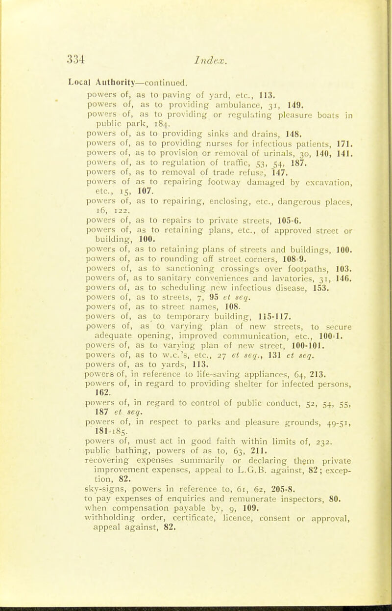 Local Authority—continued. powers of, as to paving of y:ird, etc., 113. powers of, as to providing ambulance, 31, 149. powers of, as to providing or reguluting pleasure boats in public park, 184. powers of, as to providing sinks and drains, 148. powers of, as to providing nurses for infectious patients, 171. powers of, as to provision or removal of urinals, 30, 140, 141. powers of, as to regulation of traffic, 53, 54, 187. powers of, as to removal of trade refuse, 147. powers of as to repairing footway damaged bv excavation, etc., 15, 107. powers of, as to repairing, enclosing, etc., dangerous places, )6, 122. powers of, as to repairs to private streets, 105'6. powers of, as to retaining plans, etc., of approved street or building, 100. powers of, as to retaining plans of streets and buildings, 100. powers of, as to rounding off street corners, 108=9. powers of, as to sanctioning crossings over footpaths, 103. powers of, as to sanitary conveniences and lavatories, 31, 146. powers of, as to scheduling new infectious disease, 153. powers of, as to streets, 7, 95 et seq. powers of, as to street names, 108. powers of, as to temporary building, 115=117. powers of, as to varying plan of new streets, to secure adequate opening, improved communication, etc., 100=1. powers of, as to varying plan of new street, 100=101. powers of, as to w.c.'s, etc., 27 et seq., 131 et seq. powers of, as to yards, 113. powers of, in reference to life-saving appliances, 64, 213. powers of, in regard to providing shelter for infected persons, 162. powers of, in regard to control of public conduct, 52, 54, 55, 187 et seq. powers of, in respect to parks and pleasure grounds, 49-51, I8I-185. powers of, must act in good faith within limits of, 232. public bathing, powers of as to, 63, 211. recovering expenses summarily or declaring them private improvement expenses, appeal to L.G.B. against, 82; excep- tion, 82. sky-signs, powers in reference to, 61, 62, 205=8. to pay expenses of enquiries and remunerate inspectors, 80. when compensation payable by, 9, 109. withholding order, certificate, licence, consent or approval, appeal against, 82.