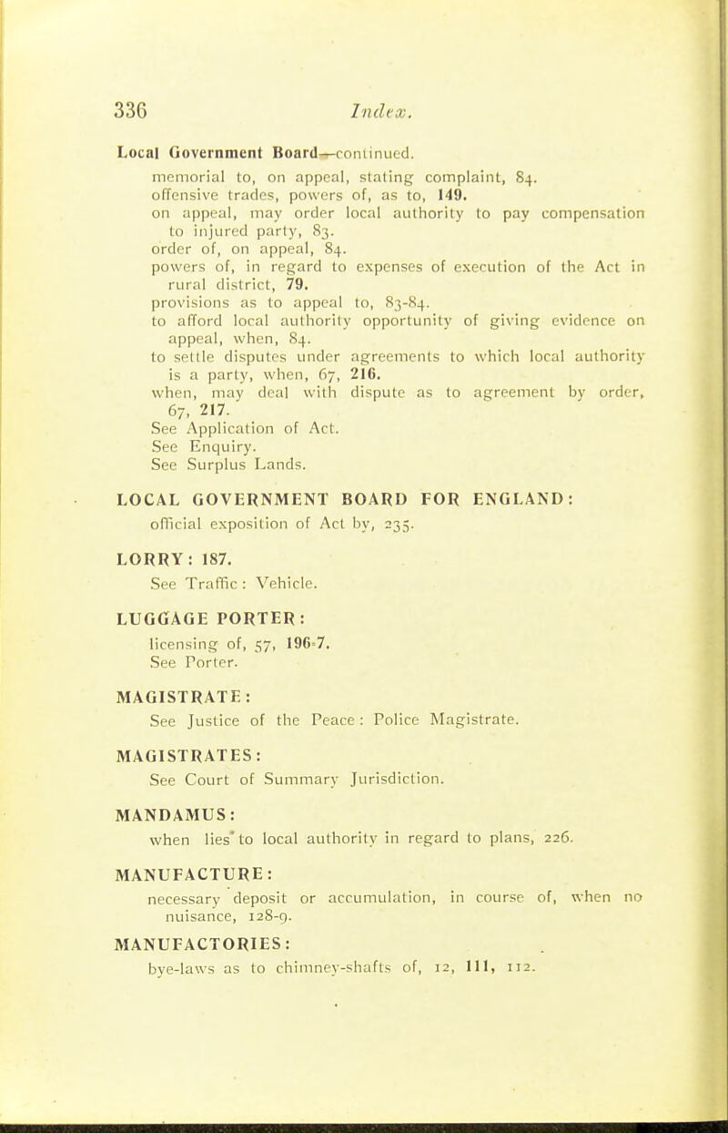 Local Government Board-,-coniinucd. memorial to, on appeal, stating complaint, 84. offensive trades, powers of, as to, 149. on appeal, may order local authority to pay compensation to injured parly, 83. order of, on appeal, 84. powers of, in regard to expenses of execution of the Act in rural district, 79. provisions as to appeal to, 83-S4. to afford local authority opportunity of giving evidence on appeal, when, 84. to settle disputes under agreements to which local authority is a party, when, 67, 216. when, may deal with dispute as to agreement by order, 67, 217. See Application of Act. See Enquiry. See Surplus Lands. LOCAL GOVERNMENT BOARD FOR ENGLAND: official exposition of Act by, 235. LORRY: 187. See Traflic : Vehicle. LUGGAGE PORTER: licensing of, 57, 196=7. See Porter. MAGISTRATE: See Justice of the Peace : Police Magistrate. MAGISTRATES: See Court of Summary Jurisdiction. MANDAMUS: when lies'to local authority in regard to plans, 226. MANUFACTURE: necessary deposit or accumulation, in course of, when no nuisance, 128-g. MANUFACTORIES: bye-laws as to chimney-shafts of, 12, 111, 112.