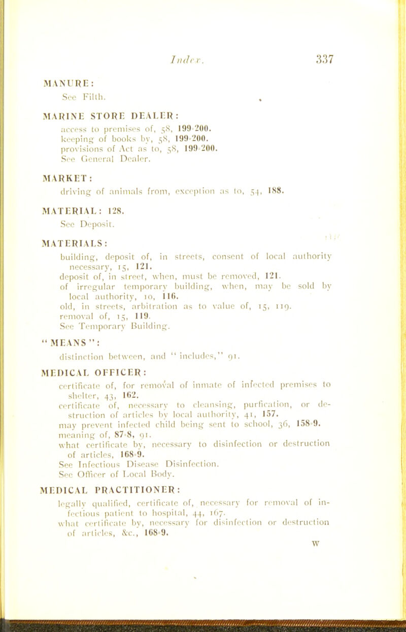 MANURE: See Filth. MARINE STORE DEALER: access lo premises of, 5.S, 199=200. keeping of books by, 5S, 199-200. provisions of Act .ns to, 5S, 199=200. Sec General Dealer. MARKET: driving; of animals from, exceplion as lo, 54, IS8. MATERIAL: 128. .See Deposit. MATERIALS: building, deposit of, in streets, consent of local aulhority necessary, 15, 121. deposit of, in street, when, must be removed, 121. of irregular temporar\' building, when, may be sold by local authority, 10, 116. old, in streets, arbitration as lo value of, 15, 119. removal of, 15, 119. See Temporary Building.  MEANS : distinction between, and includes, 91. MEDICAL OFFICER: certificate of, for removal of inmate of infected premises to shelter, 43, 162. certificate of, necessary to cleansing, purfication, or de- strticlion of articles by local authority, 41, 157. may prevent infected child being sent to school, 36, 158=9. meaning of, 87=8, 91. what certificate bv, necessarv to disinfection or destruction of articles, 168=9. See Infectious Disease Disinfection. See Ollicer of Local Body. MEDICAL PRACTITIONER: legally qualified, certificate of, necessary for removal of in- fectious patient to hospital, 44, 167. what certificate by, necessarv for disinfection or destruction of articles, &c.,' 168=9. W