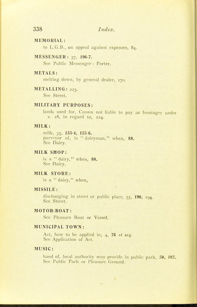 MEMORIAL: to L.G.B., on appeal against expenses, 84. MESSENGER: 57, 196=7. See Public Messenger : Porter. METALS: melting down, by general dealer, 270. METALLING: 223. See Street. MILITARY PURPOSES: lands used for, Crown not liable to pay as frontager under s. 28, in regard to, 224. MILK: milk, 35, 153=4, 155=6. purveyor of, is dairyman, when, 88. See Dairy. MILK SHOP: is a  dairy, when, 88. See Dairy. MILK STORE: is a  dairy, when, MISSILE: discharging in street or public place, 55, 190, 194. See Street. MOTOR=BOAT: See Pleasure Boat or Vessel. MUNICIPAL TOWN: Act, how to be applied in, 4, 76 et seq. See Application of Act. MUSIC: band of, local authority may provide in public park, 50, 182. See Public Park or Pleasure Ground-