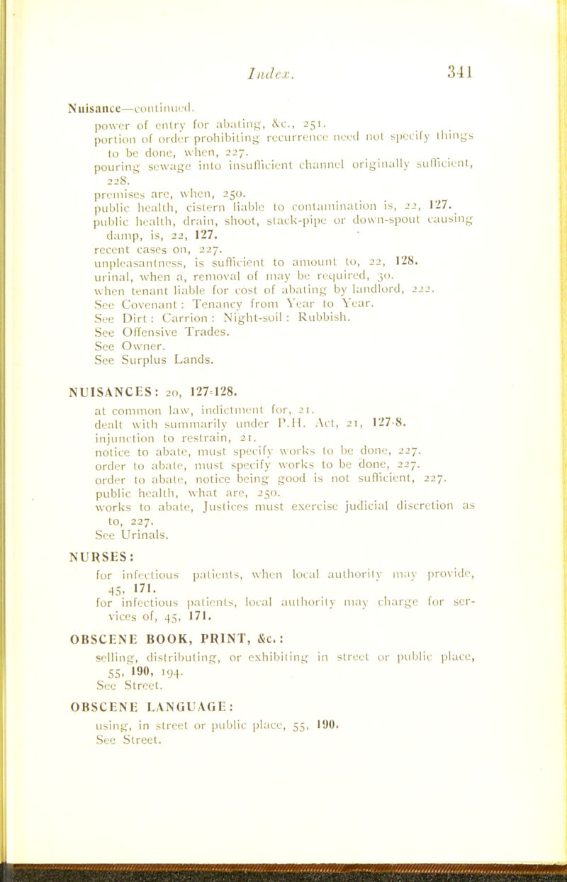 Nuisance—coiUinuril. power of entry for abaLing, &:c., 251. portion of order prohibiting recurrence need nut specify tilings to be done, when, 227. pouring sewage into insunicieiit channel originally sullicient, 228. premises arc, when, 250. public health, cistern liable to cuntaiiiinalion is, 22, 127. public health, dr.-iin, shoot, stack-pii)e or down-spout causing damp, is, 22, 127. recent cases on, 227. unpleasantness, is sufllcient to amount to, 22, 128. urinal, when a, removal of may be required, 30. when tenant liable for cost of abating by landlord, 222. See Covenant: Tenancy from Year to Year. See Dirt: Carrion: Night-soil: Rubbish. See Offensive Trades. See Ow-ner. See Surplus Lands. NUISANCES: 20, 127=128. at common law, indictment for, 21. dealt with summarily under P.M. .Act, 21, 127=8. injunction to restrain, 21. notice to abate, must specify works (o be done, 227. order to abate, must specify works to be done, 227. order lo abate, notice being good is not sufficient, 227. public health, what are, 250. works to abate, Justices must exercise judicial discretion as to, 227. See Urinals. NURSES: for infi'ctious patients, when local authority ma\' provide, 45. 171. for infectious patients, local aLithority ni.'iy cliarge for ser- vices of, 45, 171. OBSCENE BOOK, PRINT, &c.: selling, distributing, or exhibiting in street ui' public jjlacc, 55, 190, 194. Sec Street. OBSCENE LANGUAGE: using, in street or public place, 55, 190. Sec Street.