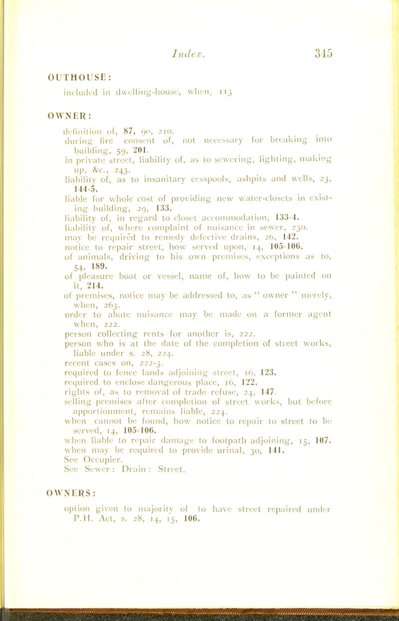 OUTHOUSE: inclmlcd in dwclliiig-hoiisc, when, iij OWNER: tkliiiiliim of, 87, !)(>, -!in. during fire consi'iit of, iiol necessary for breaking into buikiing, sg, 201. in private street, liability of, as to sewering, ligliting, niaknig lip, &c., 243. liability of, as to insanitary cesspools, ashpits and wells, 23, 144=5. liable for whole cost of providing new water-closets in exist- ing building, 29, 133. liability of, in regard to closet accommodation, 133=4. liabilitv of, where complaint of nuisance in sewer, 230. may be rec|inred to remedy defecti\e drains, ib, 142. notice to repair street, how served upon, 14, 105=106. of animals, driving to his own premises, exceptions as to, 54, 189. of pleasure boat or vessel, name of, how to be painted on it, 214. of premises, notice may be addressed to, as  owner  merely, when, 263. order to abate nuisance may be made un a former agent when, 222. person collecting rents for another is, 222. person who is at the date of the completion of slieet works, liable under s. 28, 224. recent cases on, 222-3. required to fence lands adjoining street, 76, 123. rec]uired to enclose dangerous place, 16, 122, rights of, as to removal of trade refuse, 24, 147. selling premises after completion of street works, but before apportionment, remains liable, 224. when cannot be found, how notice to repair to street to be served, 14, 105=106. when liable to repair damage to footpath adjoining, 15, 107. when may be required to provide urinal, 30, 141. See Occupier. Sec Sewer : Drain : Street. OWNERS: option given lo m.ijorilv of to have street repaired under P.H. Act, s. 28, J4, 15, 106.