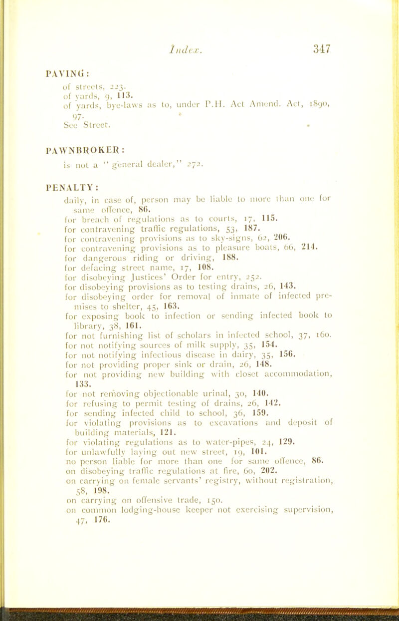 PAVIiNtl: uf sIr'jL'ls, of \anls, <j, 113. of yards, bye-laws as lo, under P.II. Act Amend. Ael, iSyo, 97- See Street. . PAW NBROKER : is nut a general dealer, PENALTY: dailv, in case of, jK-rson may be liable to more than one for same offence, 8G. for breach of regtilations as (o courts, 17, 115. for contravening traffic regulations, 53, 187. for contravening provisions as to sky-signs, 62, 206. for contravening provisions as lo pleasure boats, 06, 214. for dangerous riding or driving, 188. for defacing street name, 17, 108. for disobeying Justices' Order for entry, J52. for disobeving provisions as to testing drains, 26, 143. for disobeying order for removal of inmate of infected pre- mises to shelter, 45, 163. for exposing book to infection or sending infected book lo library, 38, 161. for not furnishing list of scholars in infected school, 37, 160. for not notifying sources of milk supply, 35, 154. for not notifying infectious disease in dairy, 35, 156. for not providing proper sink or drain, 26, 148. fur not providing new building with closet accommodation, 133. for not removing objectionable urinal, 30, 140. for refusing to permit testing of drains, 26, 142. for sending infected child to school, 36, 159. for violating provisions as to excavations and deposit of building materials, 121. for violating regulations as to water-pipes, 24, 129. for unlawfully laying out new street, 19, 101. no person liable for more than one for same offence, 86. on disobeying Iraflic regulations at fire, 60, 202. on carrving on female servants' registry, without registration, 58, 198. on carrying on offensive trade, 150. on common lodging-house keeper not exercising supervision, 47, 176.