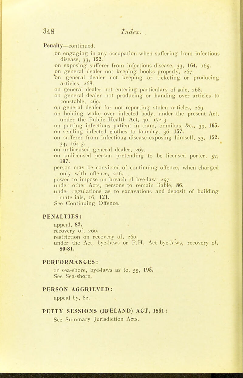 Penalty—continued. on engaging in any occupalion when suffering from infectious disease, 33, 152. on exposing sufferer from infectious disease, 33, IC4, 165. on general dealer not keeping books properly, 267. *on general dealer not kcepmg or ticketing or producing articles, 268. on general dealer not entering particulars of sale, 268. on general dealer not producing or handing over articles to constable, 269. o]i general dealer for not reporting stolen articles, 269. on holding wake over infected body, under the present Act, under the Public Health Act, 40, 172-3. on putting infectious patient in tram, omnibus, &c., 39, 165. on sending infected clothes to laundry, 36, 157. on sufferer from infectious disease exposing himself, 33, 152. 34. 164-5- on unlicensed general dealer, 267. on unlicensed person pretending to be licensed porter, 57, 197. person may be convicted of continuing offence, when charged only with offence, 226. power to impose on breach of bye-law, 257. under other Acts, persons to remain liable, 86. under regulations as to excavations and deposit of building materials, 16, 121. See Continuing Offence. PENALTIES: appeal, 82. recovery of, 260. restriction on recovery of, 260. under the Act, bye-laws or P.H. Act bye-laws, recovery of, 80=81. PERFORMANCES: on sea-shore, bye-laws as to, 55, 195. See Sea-shore. PERSON AGGRIEVED: appeal by, 82. PETTY SESSIONS (IRELAND) ACT, 1851: See Summary Jurisdiction Acts.