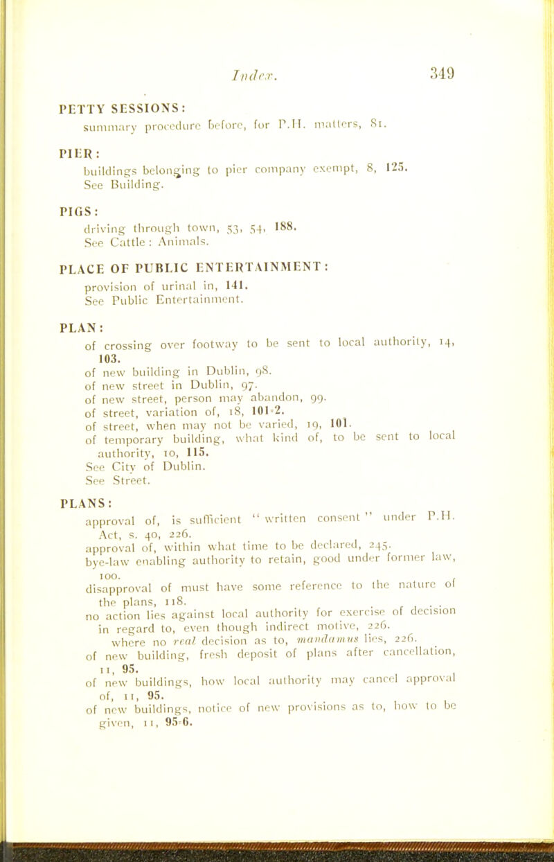 PETTY SESSIONS: siininiaiy proi-cdurc before, for P.M. mailers, Si. PIER: buildings belonging to pier company exempt, 8, 125. See Building. PIGS: driving through town, 53, 54, 188. See Cattle : Animal^;. PLACE OF PUBLIC ENTERTAINMENT: provision of urinal in, 141. See Public Entertainment. PLAN: of crossing over footway to be sent to local authority, 14, 103. of new building in Dublin, 98. of new street in Dublin, 97. of new street, person may abandon, 99. of street, variation of, 18, 101=2. of street, when may not be varied, 19, 101. of temporary building, what kind of, to be sent to local authority, 10, 115. See City of Dublin. See Street. PLANS: approval of, is sunicient  written consent  under P.H. Act, s. 40, 226. approval of, within what time to be declared, 245. bye-law enabling authority to retain, good under former law, 100. , disapproval of must have some reference to the nature ol the plans, 118. , ■ • no action lies against local authority for exercise of decision in regard to, even though indirect motive, 226. where no real decision as to, mtnnUimus lies, 226. of new building, fresh deposit of plans after cancellation, II, 95. of new buildings, how local authority may canci-1 ajjproval of, II, 95. of new buildings, notice of new provisions as to, liow to be given, 11, 95'6.