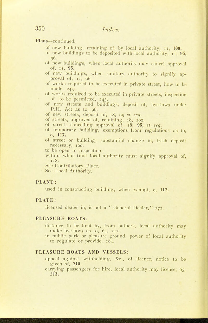 Plans—continued. of new building, retaining of, by local uuthorily, ii, 100. of new buildings to be deposited with local authority, ii, 95, 96. of new buildings, when local authority may cancel approval of, II, 95. of new buildings, when sanitary authority to signify ap- proval of, II, 96. of works required to be e.xccuted in private street, how to be made, 243. of works required to be executed in private streets, inspection of to be permitted, 243. of new streets and buildings, deposit of, bve-laws under P.H. Act as to, 96. of new streets, deposit of, i8, 95 et seq. of streets, approved of, retaining, 18, 100. of street, cancelling approval of, 18, 95, et seq. of temporary building, exemptions from regulations as to, 9, 117. of street or building, substantial change in, fresh deposit necessary, 100. to be open to inspection, within what time local authority must signify approval of, 118. See Contributory Place. See Local Authority. PLANT: used in constructing building, when exempt, 9, 117. PLATE: licensed dealer in, is not a  General Dealer, 272. PLEASURE BOATS: distance to be kept by, from bathers, local authority may make bye-laws as to, 64, 212. in public park or pleasure ground, power of local authority to regulate or provide, 184. PLEASURE BOATS AND VESSELS: appeal against withholding, &c., of licence, notice to be given of, 215. carrying passengers for hire, local authority may license, 65, 213.