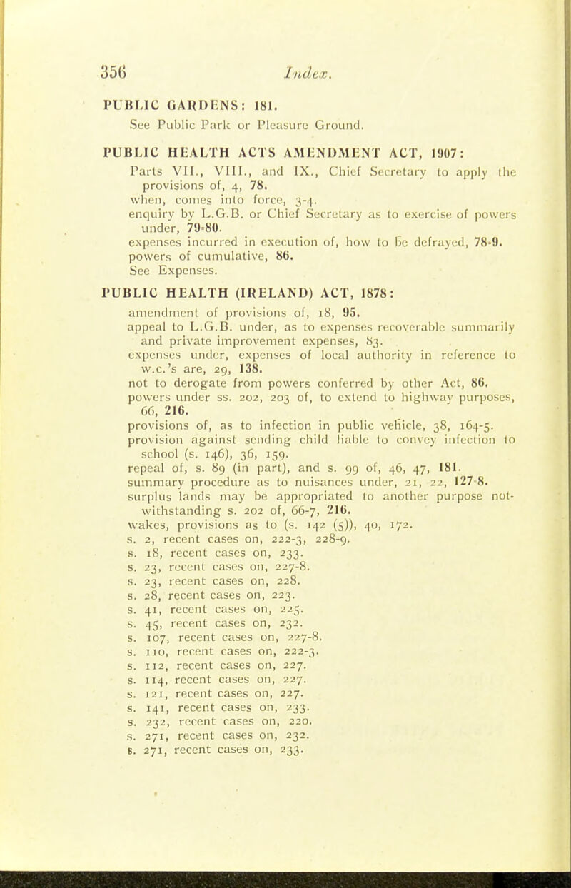 PUBLIC GAUDENS: 181. See Public Park or Pleasure Ground. PUBLIC HEALTH ACTS AMENDMENT ACT, 1907: Parts VII., VIII., and IX., Chief Secretary to apply the provisions of, 4, 78. when, comes into force, 3-4. enquiry by L.G.B. or Chief Secretary as to exercise of powers under, 79=80. expenses incurred in execution of, how to i3e defrayed, 78=9. powers of cumulative, 86. See Expenses. PUBLIC HEALTH (IRELAND) ACT, 1878: amendment of provisions of, 18, 95. appeal to L.G.B. under, as to expenses recoverable summarily and private improvement expenses, 83. expenses under, expenses of local authority in reference to vv.c.'s are, 29, 138. not to derogate from powers conferred by other Act, 86. powers under ss. 202, 203 of, to extend to highway purposes, 66,216. provisions of, as to infection in public vehicle, 38, 164-5. provision against sending child liable to convey infection I0 school (s. 146), 36, 159. repeal of, s. 8g (in part), and s. 99 of, 46, 47, 181. summary procedure as to nuisances under, 21, 22, 127=8. surplus lands may be appropriated to another purpose not- withstanding s. 202 of, 66-7, 216. wakes, provisions as to (s. 142 (5)), 40, 172. s. 2, recent cases on, 222-3, 228-9. s. 18, recent cases on, 233. s. 23, recent cases on, 227-8. s. 23, recent cases on, 228. s. 28, recent cases on, 223. s. 41, recent cases on, 225. s. 45, recent cases on, 232. s. 107, recent cases on, 227-8. s. 110, recent cases on, 222-3. s. 112, recent cases on, 227. s. 114, recent cases on, 227. s. 121, recent cases on, 227. s. 141, recent cases on, 233. s. 232, recent cases on, 220. s. 271, recent cases on, 232. B. 271, recent cases on, 233.