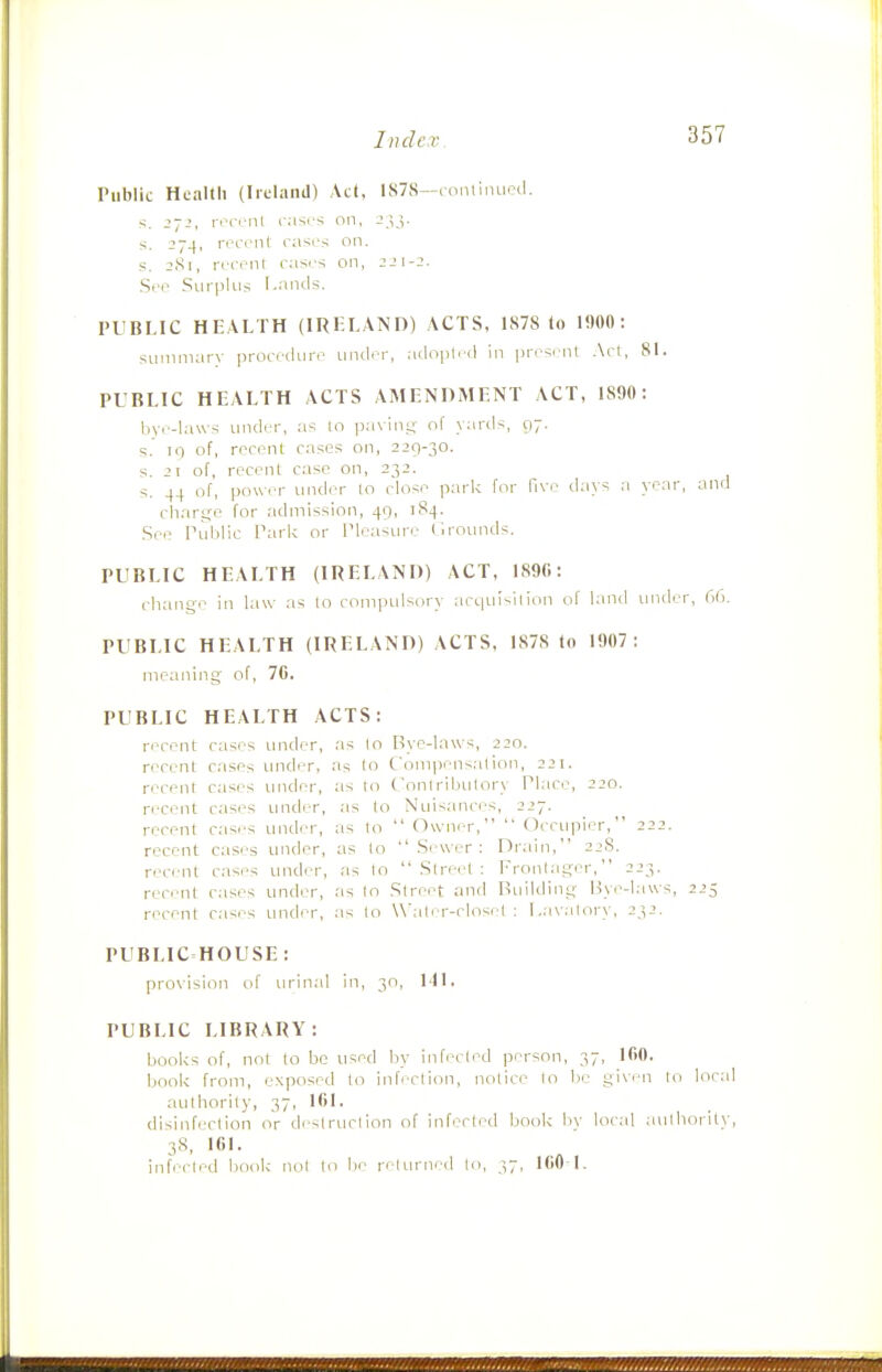 Public Health (Iiclanil) Act, 1S7S—continued, s. 2-2, rici>nt casrs on, J.^j- s. 274, recent casi's on. s. 2(Si, recenr cases on, 22\-2. .See Sui-pliis I.nnds. PUBLIC HEALTH (IRELAND) ACTS, 1878 to 1900: suinniarv ])rocedure inider, adopted in |)resent; .Act, 81. PUBLIC HEALTH ACTS AMENDMENT ACT, 1890: bye-laws under, as to p.-iving of yards, 97. s.' iq of, recent cases on, 229-30. s. 2\ of, recent case on, 232. s. 44 of, power under to close parl< for five days a year, and charge for admission, 49, 184. .See Tublic Tarlc or Pleasure Grounds. PUBLIC HEALTH (IRELAND) ACT, 189G: change in law as to compulsory acc|uisilion of land under, 66. PUBLIC HEALTH (IRELAND) ACTS, 1878 to 1907: meaning of, 7C. PUBLIC HEALTH ACTS: recent cases under, as to Bye-laws, 220. recent cases under, as to Compensation, 221. recent cases under, as lo Conlribulory Place, 220. recent cases imder, as to Nuisances, 227. recent cases under, as to  Owner,  Occupic-r, 222. recent cases under, as lo ''Sewer: Drain, 22S. recent cases under, as lo Street: Frontager, 223. reci:'nt cases under, as lo Street and Building Bye-I.iws, 225 recent cases under, as to W'ater-closel : Lavatory, 232. PUBLIC HOUSE : pro\ision of urinal in, 30, Ml, PUBLIC LIBRARY: books of, not to be used by infected person, 37, 160. book from, exposed lo infeclion, notice to be given lo local authority, 37, 161, disinfeclion or deslruclion of infected book by local authority, 38, 161. infiTled book not to be returned to, 37, ICO-I-