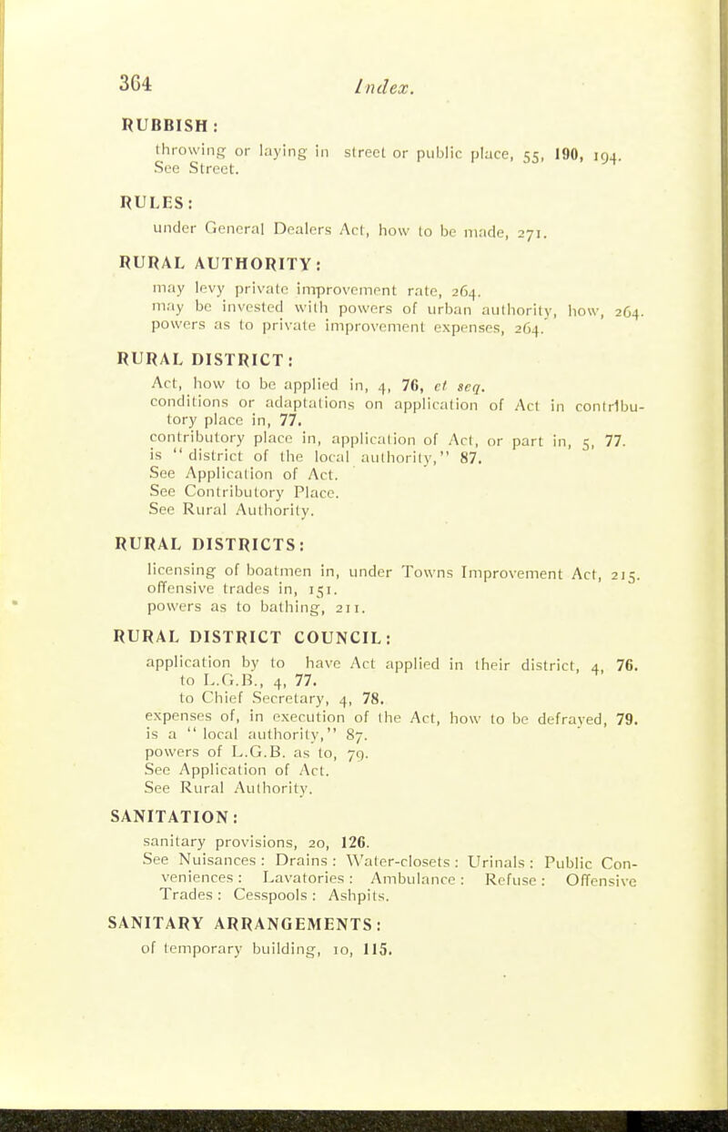 RUBBISH : throwing or laying in street or public place, 55, 190, 194. See Street. RULES: under General Dealers Act, how to be made, 271. RURAL AUTHORITY: may levy private iniprovement rate, 264. may bo invested with powers of urban aulhority, how, 264. powers as to private improvement expenses, 264. RURAL DISTRICT: Act, how to be applied in, 4, 76, ct seq. conditions or adaptations on application of Act in contribu- tory place in, 77. contributory place in, application of Acl, or part in, 5, 77. is district of the local authority, 87. See Application of Act. See Contributory Place. See Rural Authority. RURAL DISTRICTS: licensing of boatmen in, under Towns Improvement Act, 215. offensive trades in, 151. powers as to bathing, 211. RURAL DISTRICT COUNCIL: application by to have Act applied in their district, 4 76. to L.G.B., 4, 77. to Chief Secretary, 4, 78. expenses of, in execution of the Act, how to be defrayed, 79. is a local authority, 87. powers of L.G.B. as to, 79. See Application of Act. See Rural Aulhority. SANITATION: sanitary provisions, 20, 126. See Nuisances : Drains : Water-closets : Urinals : Public Con- veniences : Lavatories: Ambulance: Refuse: Offensive Trades : Cesspools : Ashpits. SANITARY ARRANGEMENTS: of temporary building, 10, 115.