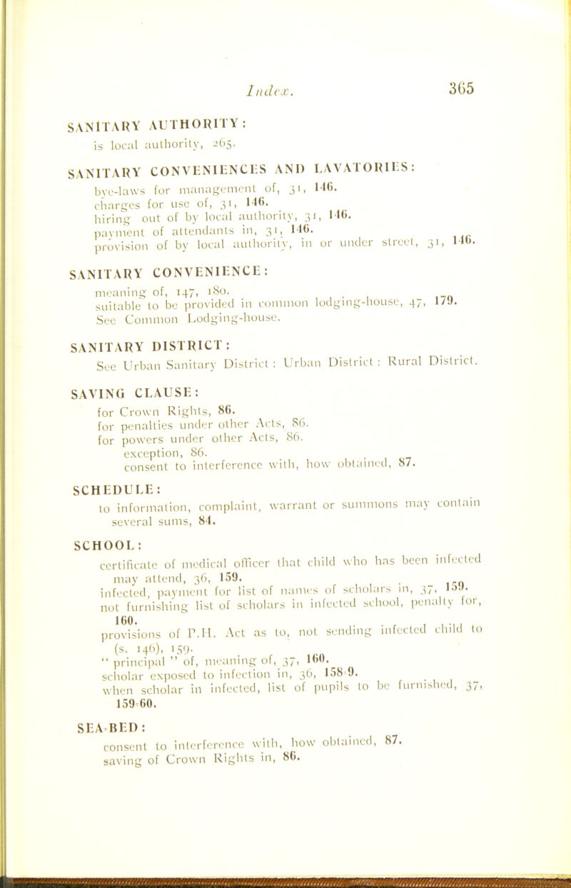 SANITARY AUTHORITY: is local authority, ibS- SANITARY CONVENIENCES AND LAVATORIES: bvc-laws for management of, 31, N6. charges for use of, 31, 146. hiring out of by local authority, 31, MO. paynient of attendants in, 31, NO. provision of by local authority, in or under street, 31, MO- SANITARY CONVENIENCE: meaning of, 147, iSo. , , • , no suitable to be provided in conunon lodgmg-liouse, 47, l/J. Sec Common Lodging-house. SANITARY DISTRICT: See Urban Sanitary District ; Urban District : Rural District. SAVING CLAUSE: for Crown Rights, 86. for penalties under other .\cts, S6. for powers under other Acts, S(i. exception, 86. consent to interference with, liow oHi.iined, 87. SCHEDULE: to information, complaint, warrant or summons may contain several sums, 8'1. SCHOOL: certificate of medical officer that child who has been infected may attend, 36, 159. infected, payment for list of names of scholars ni, 37, IJ-'- not furnishing list of scholars in infected scliool, i>enalty for, 160 provisions of r.H. .'\ct as to, not sending infected child to (s. 146), 159.  principal  of, meaning of, 37, 160. scholar exposed to infection in, 3O, 158=9. when scholar in infected, list of pupils to be furnished, 37, 159=60. SEA BED : consent to interference with, how obtained, 87. saving of Crown Rights in, 80.