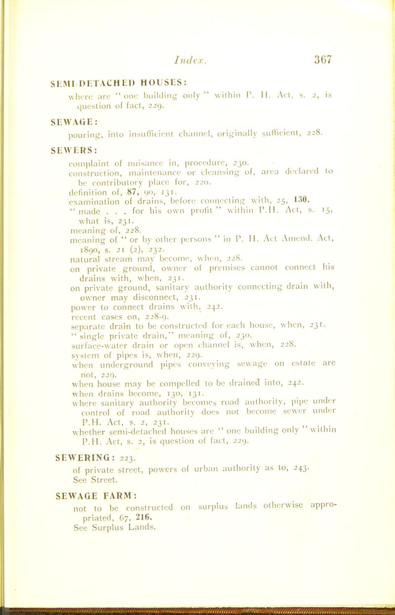 SKMI DETACH l-l) HOUSES: where are one buikling only wilhiii P. II. Arl, s. 2, is question of fact, 229. SEWAGE: pouring, into insulTieicnl cliannel, originally sulVicicnl, 22S. SEWERS: complaint of nuisance in, procedure, 230. construction, maintenance or cleansing of, area declared to be contributory place for, 220. definition of, 87, 90, )3i. examination of drains, before connecting with, 25, 130. made . . . for his own profit within P.II. Act, s. 15, what is, 231. meaning of, 22S. meaning of  or by other persons  in P. II. Act Amend. Act, 1890, s. 21 (2), 232. natural stream may become, when, 22S. on private ground, owner of premises cannot connect his drains with, when, 231. on private ground, sanitary authority connecting drain with, owner may disconnect, 231. power to connect drains with, 242. recent cases on, 228-9. separate drain to be constructed for each house, when, 231.  single private drain, meaning of, 230. surface-water drain or open channel is, when, 22S. system of pipes is, when, 229. when underground pipes conveying sewage on estate are not, 229. when house may be compelled to be drained into, 242. when drains become, 130, 131. where sanitary authority becomes road authority, i)ipe under control of road authority does not become sewer under P.H. Act, s, 2, 231. whether semi-delachcd houses are  one building only  within P.H. Act, s. 2, is question of fact, 229. SEWERING: 223. of private street, powers of urban authority as to, 243. See Street. SEWAGE FARM: not to be constructed on surplus lands ollierwisc appro- priated, 67, 216. See .Surplus Lands.
