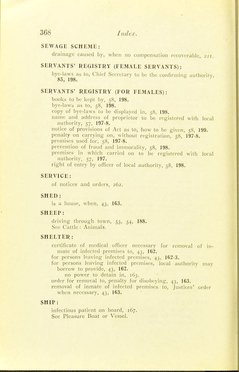 SEWAGE SCHEME: drainage caused by, when no LompensaLion recoverable, 22). SERVANTS' REGISTRY (FEMALE SERVANTS): bye-laws as to, Chief Secretary lo be the confirniiiifj aulhorilv, 85, 198. ^ SERVANTS' REGISTRY (FOR FEMALES): booi<s to be Ivept by, 5S, 198. bye-laws as to, 58, 198. copy of bye-laws to be displayed in, 58, 198. name and address of proprietor lo be registered with local authority, 57, 197=8. notice of provisions of Act as to, how to be given, 58, 199. penalty on carrying on, without registration, 58, 197=8. premises used for, 58, 197=8. prevention of fraud and immorality, 58, 198. premises in which carried on to be registered wiih local authority, 57, 197. right of entry by oflicer of local authority, 58, 198. SERVICE: of notices and orders, 262. SHED: is a house, when, 43, 163. SHEEP: driving through town, 53, 54, 188. See Cattle : Animals. SHELTER: certificate of medical ofificer necessary for removal of in- mate of infected premises to, 43, 162. for persons leaving infected premises, 43, 162=3. for persons leaving infected premises, local authority may borrow to provide, 43, 162. no power to detain in, 163. order for removal to, penalty for disobeying, 43, 163. removal of inmate of infected premises to. Justices' order when necessary, 43, 163. SHIP: infectious patient on board, 167. See Pleasure Boat or Vessel.