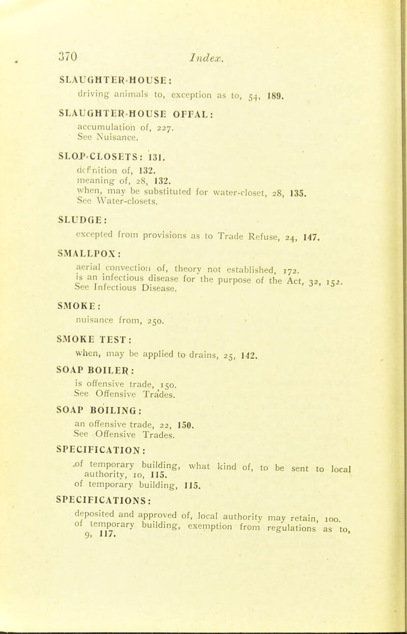 SLAUGHTERHOUSE: driving animals to, exceplion as to, 54, 189. SLAUGHTER HOUSE OFFAL: accumulation of, 227. See Nuisance. SLOJCLOSETS: 131. cicPnition of, 132. meaning of, 2S, 132. when, may be substituted for water-closet, 28, 135. See Water-closets. SLUDGE: excepted from provisions as to Trade Refuse, 24, 147. SMALLPOX: aerial convection of, theory not established, 172. is an infectious disease for the purpose of the Act -12 1:2 See Infectious Disease. SMOKE: nuisance from, 250. SMOKE TEST: when, may be applied to drains, 25, 142. SOAP BOILER: is offensive trade, 150. See Offensive Tra'des. SOAP BOILING: an offensive trade, 22, 150. See Offensive Trades. SPECIFICATION: .of temporary building, what kind of, to be sent to local authority, 10, 115. of temporary building, 115. SPECIFICATIONS: deposited and approved of, local authoritv may retain loo of temporary building, exemption from' regulations' as to,