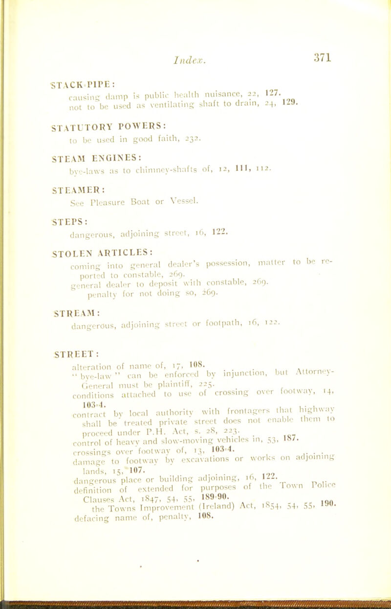 STACK riTE : causin- damp is public health nuisance, 22, '27. not to^be used as ventilating shaft to drain, 24, STATLTORY POWERS: to be used in good faith, 232. STEAM ENGINES: bve-laws as to chimney-shafts of, J2, 111, 112. STEAMER: See Pleasure Boat or Vessel. STEPS: dangerous, adjoining street, 16, 122. STOLEN ARTICLES: coming into general dealer's possession, matter to be re- ported to constable, 269. general dealer lo deposit with constable, 2O9. penalty tor not doing so, 269. STREAM: dangerous, adjoining street or footpath, 16, 122. STREET: alteration of name of, 17, 108. ^ •'bye-law can be enforced by injunction, but Altorne\- (ieneral must be plaintiff, 225. conditions attached to use of crossing over footway, 14. co,l?rt^^ bv local authority with frontagers that Wgh^vay shall be' treated private street does not enable them to proceed under P.H. Act, s. 2S, 223 control of heavy and slow-moving vehicles in, 53, crossings over footway of, 13, 103=4. damage to footwav by excavations or works on adjoining lands, 15, 107. dangerous place or building adjoining, ih. Ml. definition of extended for purposes of the Town Polne Clauses Act, 1847, 54, 55. 189-90- the Towns Improvement (Ireland) Act, 1^54, ,i4, s5. r 1,.. J08. defacing name of, penalty,