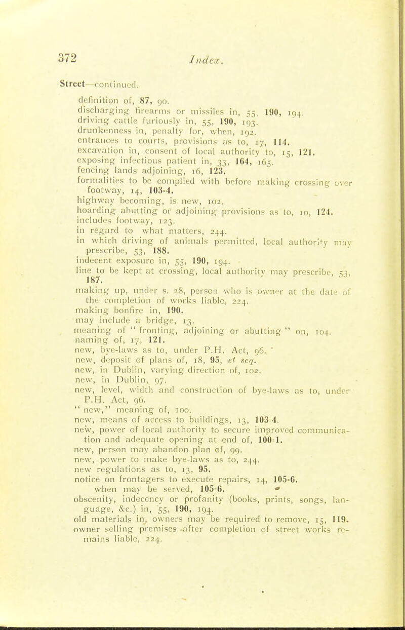 Street—conliiuiecl. definition of, 87, go. discliargini; firearms or missiles in, 55, 190, 194. driving callle furiously in, 55, 190, 193! drunkenness in, penally for, when, 192. entrances to courts, provisions as to, 17, IM. excavation in, consent of local authority to, 15, 121. exposing infectious patient in, 33, 164, 165. fencing lands adjoining, 16, 123. formalities to be complied with before making crossing over footway, 14, 103=4. highway becoming, is new, 102. hoarding abutting or adjoining provisions as to, 10, 124. includes footway, 123. in regard to what matters, 244. in which driving of animals permitted, local aulhorifv may prescribe, 53, 188. ijidecent exposure in, 53, 190, 194. line to be kept at crossing, local aulhority mav prescribe ;5 187. making up, under s. 28, person who is owner at the dale of the completion of works liable, 224. making bonfire in, 190. may include a bridge, 13. meaning of  fronting, adjoining or abutting  on, 104. naming of, 17, 121. new, bye-laws as to, under P.H. Act, 96. ' new, deposit of plans of, 18, 95, et seq. new, in Dublin, varying direction of, T02. new, in Dublin, 97. new, level, width and construction of bye-laws as to, undcr P.H. Act, 96.  new, meaning of, 100. new, means of access to buildings, 13, 103=4. new, power of local authority to secure improved communica- tion and adequate opening at end of, 100=1. new, person may abandon plan of, 99. new, power to make bye-laws as to, 244. new regulations as to, 13, 95. notice on frontagers to execute repairs, 14, 105=6. when may be served, 105=6. * obscenity, indecency or profanity (books, prints, songs, lan- guage, &:c.)_in, '55, 190, 194. old materials in, owners may be required to remove, 15, 119. owner selling premises -after completion of street works re- mains liable, 224.