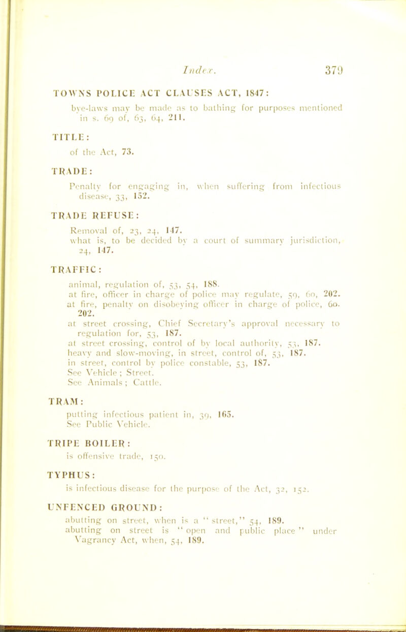 TOWNS 1'OI.ICE ACT CLAUSES ACT, 1847: bvo-laws niav be niadr as lo balliini; far purposes nienlioncd in s. no of, 63. 64, 211. TITLK: of tlie Act, 73. TRADE: Priially for ciisatjing in, when suffering from iiifeLtioiis disease, 33, 152. TRADE REFUSE: Removal of, 23, 24, N7. what is, to be decided bv a coLirt of summary jurisdiction, 24, 1-17. TRAFFIC : animal, ret^ulalion of, 53, 54, ISS. at fire, officer in charge of police may regulate, 50, 60, 202. at fire, penaltv on disobeving officer in charge of police, 60. 202. at street crossing. Chief Secretary's approval necess;n'v to regulation for, 53, IS7. at street crossing, control of by local aulhorily, 53. 187. heavy and slow-moving, in street, control of, 33, 187. in street, control by police constable, 53, 187. See Vehicle ; Street. See Animals ; Cattle. TRAM: putting infectious patient in, ^j, 105. See r\iblic \'ehicle. TRIPE BOILER: is oFli-Misive trade, 150. TYPHUS: is infectious disease for the pur|)0S( of the .Act, 32, 132. UNFENCED GROUND: abutting on street, when is a  street, 34, 189. abutting on street is  open and public pUice  under N'agrancy Act, when, 34, 189.