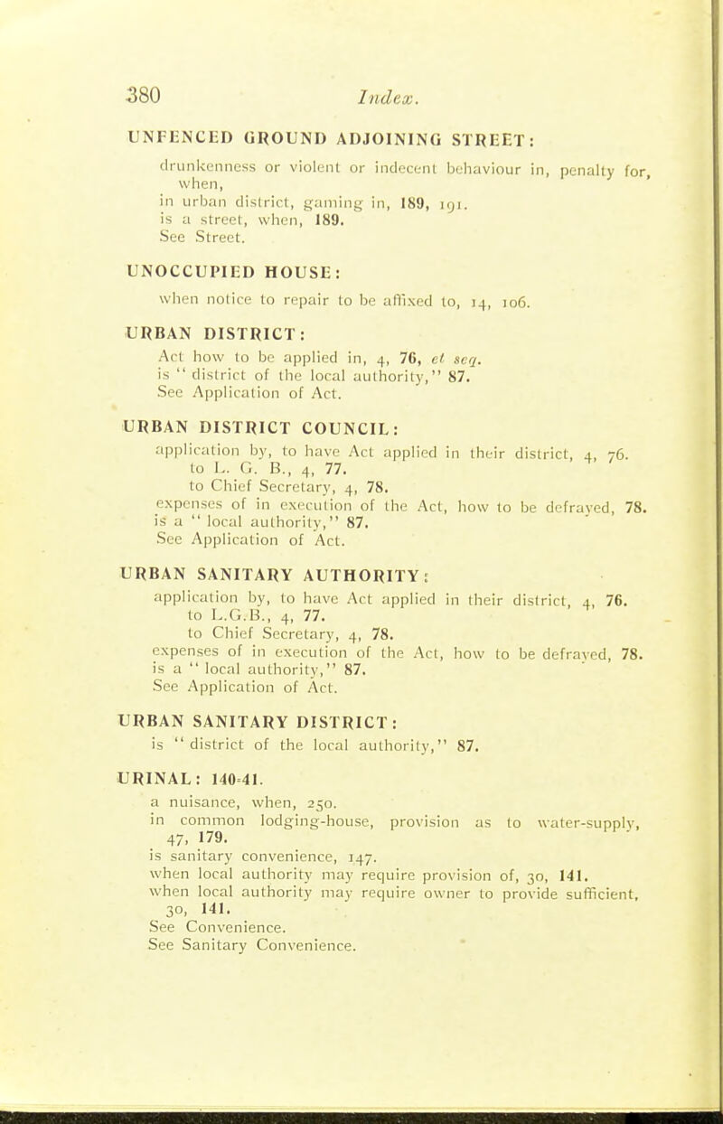 UNFENCED GROUND ADJOINING STREET: drunkL'nncss or violent or indecent Ijeliaviour in, penalty for, when, ' in urban district, gaming in, 189, 191. is a street, when, 189. See Street. UNOCCUPIED HOUSE: when notice to repair to be afUxcd to, 14, 106. URBAN DISTRICT: Act how to be applied in, 4, 76, el seq. is  district of the local authority, 87, See Application of Act. URBAN DISTRICT COUNCIL: application by, to have Act applied in their district, 4, 76. to L. G. B., 4, 77. to Chief Secretary, 4, 78. expenses of in execution of the Act, how to be defraved, 78. is a  local authority, 87. See Application of Act. URBAN SANITARY AUTHORITY: application by, to have Act applied in their district, 4, 76. to L.G.B., 4, 77. to Chief Secretary, 4, 78. e.xpenses of in execution of the Act, how to be defraved, 78. is a  local authority, 87, See Application of Act. URBAN SANITARY DISTRICT: is district of the local authority, 87. URINAL: 140=41. a nuisance, when, 250. in common lodging-house, provision as to water-supply, 47. 179. is sanitary convenience, 147. when local authority may require provision of, 30, 141. when local authority may require owner to provide sufficient, 30, 141. See Convenience. See Sanitary Convenience.
