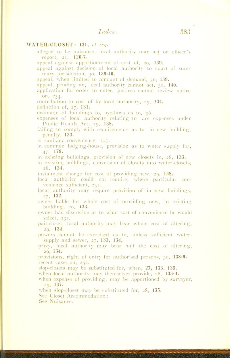 AVATER CLOSET : 131, ct scj. alli'getl 10 be niiisaiiCL-, lucal aulhorily may acl on olVicer's report, 21, 12G=7. appeal against apportioninent of cost of, 29, 139. a|)peal against decision of local aiithorily to court of sum- mary jurisdiction, jo, 139=40. appeal, when limited to amount of demand, 30, 139. appeal, pending an, local authoritv cannot act, 30, l-(0. application for order to enter, justices cannot re\ iew notice on, 234. contribtition to cost of by local authority, 29, 13-1. definition of, 27, 131. drainage of buildings to, bye-laws as to, 96. expenses of local authoritv relating to are expenses under Public Health Act, 29, 138. failing to comply with requirements as to in new building, penalty, 133. is sanitary convenience, 147. in common lodging-house, provision as to water sLipplv for, 47, 179. in existing buildings, provision of new closets in, 28, 133. in existing buildings, conversion of closets into water-closets, 2S, 134. instalment charge for cost of providing new, 20, 138. local authority could not require, where particular con- venience sullicieni, 232. loc;il authoritv mav require |)rovision of in new btiildings, 27, 132. owner liable for whole cost of providing new, in existing building, 29, 133. owner had discretion as to what sort of convenience he wotdd select, 232. pail-closel, local authoritv mav bear whole cost of altering, 29, 134. powers cannot be exercised as to, unless sul'licient water- supply and sewer, 27, 133, 134. privv, local authoritv mav bear h;ilf the cost of altering, 29, 134. provisions, right of entry for authorised persons, 30, 138=9. recent cases on, 232. slop-closets may be substituted for, when, 27, 133, 13,5. when local authority ?nay themselves provide, 28, 133=4. when expense of prox'iding, mav be apportioned bv sur\'evor, 29, 137. when slop-closet may be substituted for, 28, 135. See Closet Accommodation : See Nuisance.