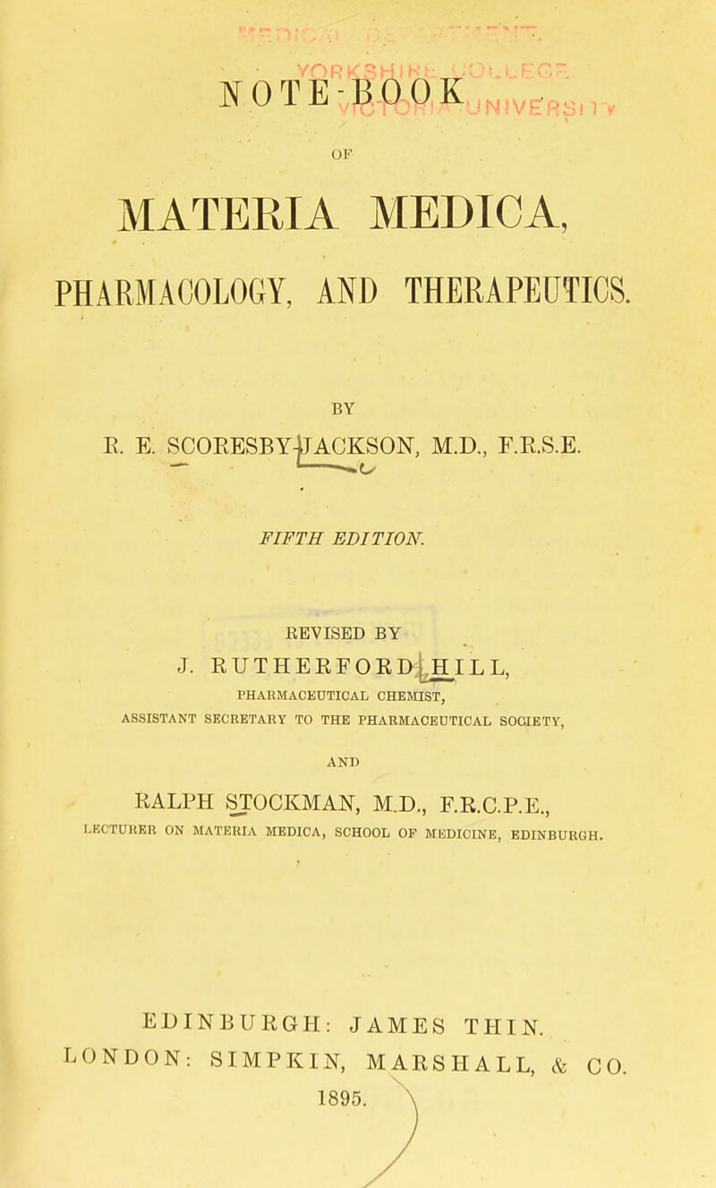 NOTEBOOK !bl I'M OF MATERIA MEDICA, PHARMACOLOGY, AND THERAPEUTICS. BY E. E. SCORESBY-jJ ACKSON, M.D., F.E.S.E. 1 FIFTH EDITION. REVISED BY J. RUTHERFORD^HILL, PHARMACEUTICAL CHEMIST, ASSISTANT SECRETARY TO THE PHARMACEUTICAL SOCIETY, AND RALPH STOCKMAN, M.D., F.R.C.P.E, LECTURER ON MATERIA MEDICA, SCHOOL OF MEDICINE, EDINBURGH. EDINBURGH: JAMES THIN. LONDON: SIMPKIN, MARSHALL, <fe CO. 1895. \