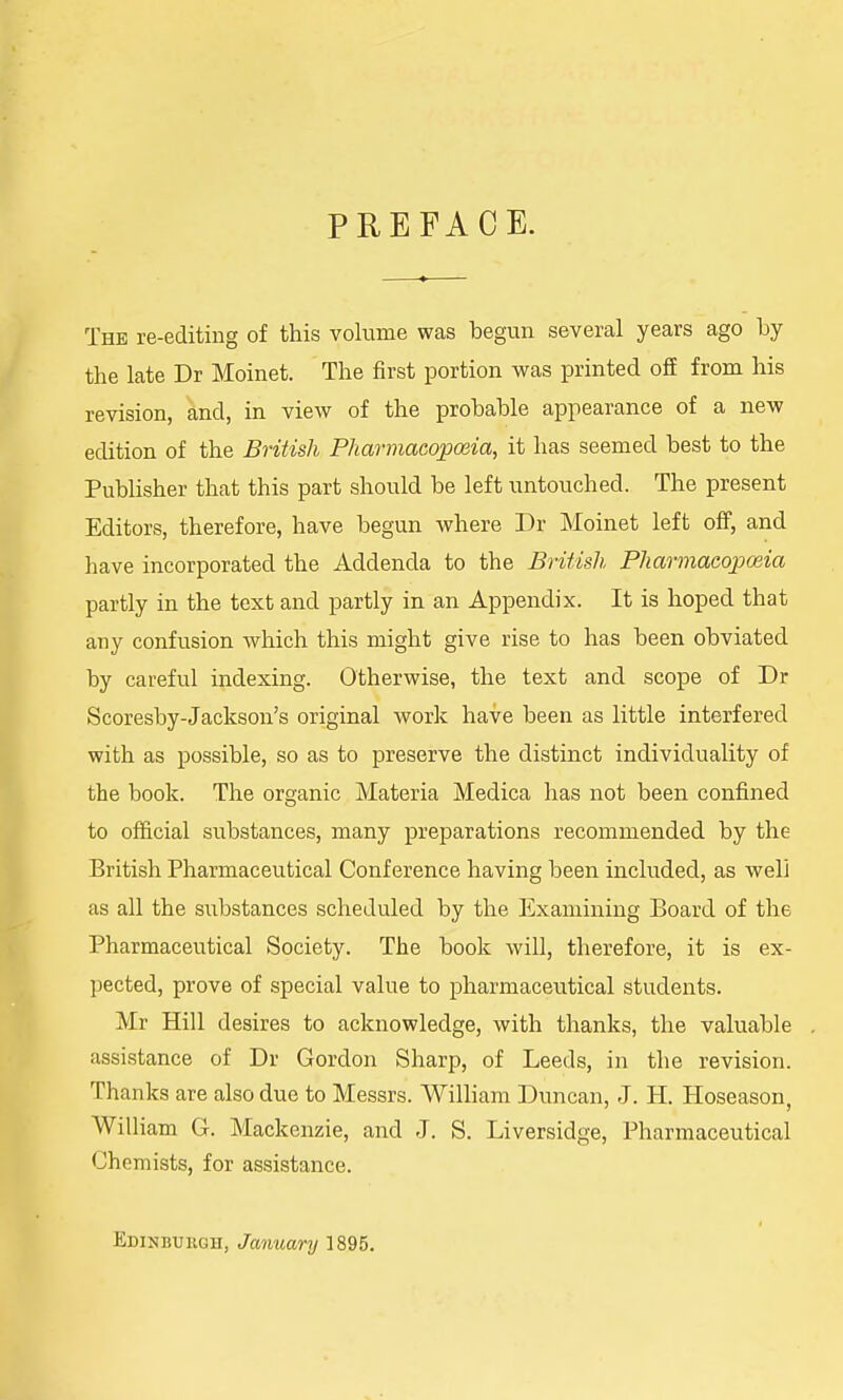 PREFACE. The re-editing of this volume was begun several years ago by the late Dr Moinet. The first portion was printed off from his revision, and, in view of the probable appearance of a new edition of the British Pharmacopoeia, it has seemed best to the Publisher that this part should be left untouched. The present Editors, therefore, have begun where Dr Moinet left off, and have incorporated the Addenda to the British Pharmacopoeia partly in the text and partly in an Appendix. It is hoped that any confusion which this might give rise to has been obviated by careful indexing. Otherwise, the text and scope of Dr Scoresby-Jackson's original work have been as little interfered with as possible, so as to preserve the distinct individuality of the book. The organic Materia Medica has not been confined to official substances, many preparations recommended by the British Pharmaceutical Conference having been included, as well as all the substances scheduled by the Examining Board of the Pharmaceutical Society. The book will, therefore, it is ex- pected, prove of special value to pharmaceutical students. Mr Hill desires to acknowledge, with thanks, the valuable assistance of Dr Gordon Sharp, of Leeds, in the revision. Thanks are also due to Messrs. William Duncan, J. H. Hoseason, William G. Mackenzie, and J. S. Liversidge, Pharmaceutical Chemists, for assistance. Edinburgh, January 1895.